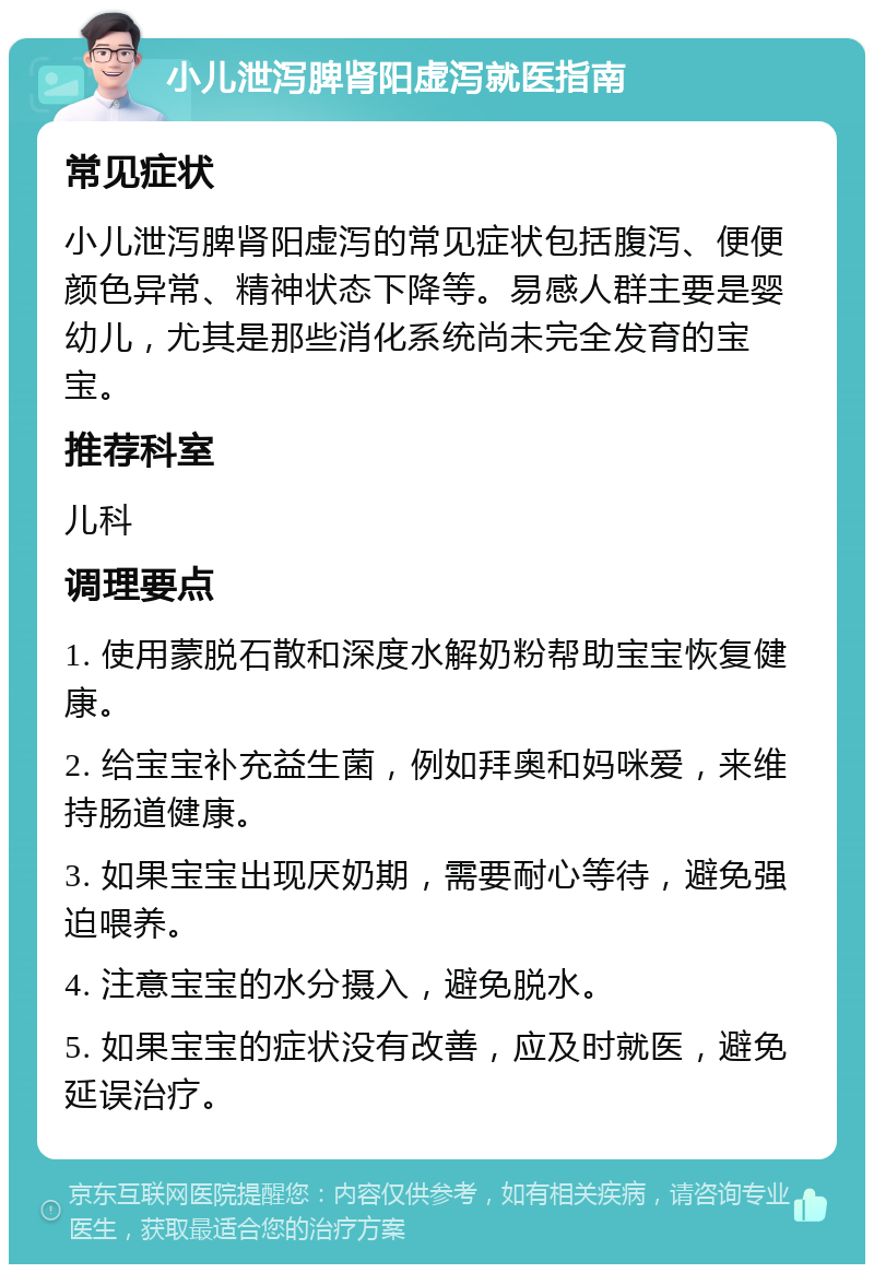 小儿泄泻脾肾阳虚泻就医指南 常见症状 小儿泄泻脾肾阳虚泻的常见症状包括腹泻、便便颜色异常、精神状态下降等。易感人群主要是婴幼儿，尤其是那些消化系统尚未完全发育的宝宝。 推荐科室 儿科 调理要点 1. 使用蒙脱石散和深度水解奶粉帮助宝宝恢复健康。 2. 给宝宝补充益生菌，例如拜奥和妈咪爱，来维持肠道健康。 3. 如果宝宝出现厌奶期，需要耐心等待，避免强迫喂养。 4. 注意宝宝的水分摄入，避免脱水。 5. 如果宝宝的症状没有改善，应及时就医，避免延误治疗。