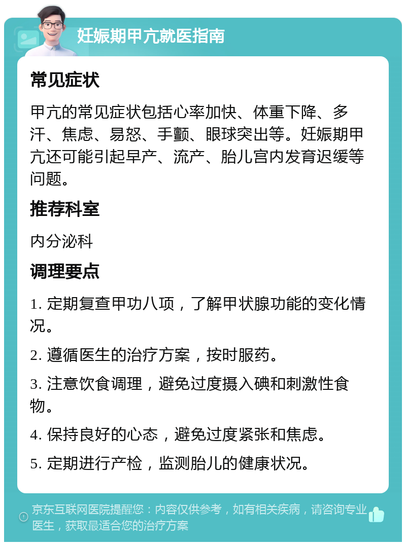 妊娠期甲亢就医指南 常见症状 甲亢的常见症状包括心率加快、体重下降、多汗、焦虑、易怒、手颤、眼球突出等。妊娠期甲亢还可能引起早产、流产、胎儿宫内发育迟缓等问题。 推荐科室 内分泌科 调理要点 1. 定期复查甲功八项，了解甲状腺功能的变化情况。 2. 遵循医生的治疗方案，按时服药。 3. 注意饮食调理，避免过度摄入碘和刺激性食物。 4. 保持良好的心态，避免过度紧张和焦虑。 5. 定期进行产检，监测胎儿的健康状况。