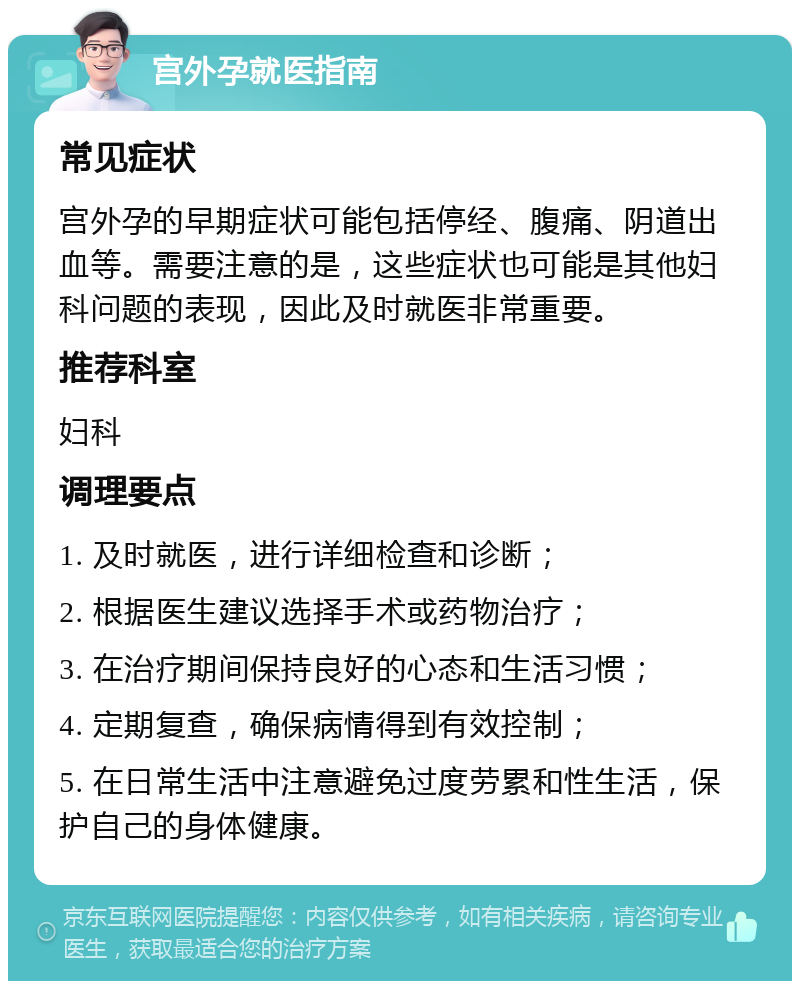 宫外孕就医指南 常见症状 宫外孕的早期症状可能包括停经、腹痛、阴道出血等。需要注意的是，这些症状也可能是其他妇科问题的表现，因此及时就医非常重要。 推荐科室 妇科 调理要点 1. 及时就医，进行详细检查和诊断； 2. 根据医生建议选择手术或药物治疗； 3. 在治疗期间保持良好的心态和生活习惯； 4. 定期复查，确保病情得到有效控制； 5. 在日常生活中注意避免过度劳累和性生活，保护自己的身体健康。