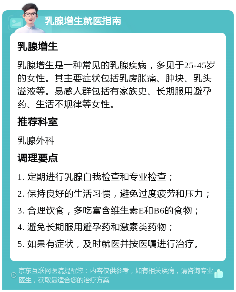 乳腺增生就医指南 乳腺增生 乳腺增生是一种常见的乳腺疾病，多见于25-45岁的女性。其主要症状包括乳房胀痛、肿块、乳头溢液等。易感人群包括有家族史、长期服用避孕药、生活不规律等女性。 推荐科室 乳腺外科 调理要点 1. 定期进行乳腺自我检查和专业检查； 2. 保持良好的生活习惯，避免过度疲劳和压力； 3. 合理饮食，多吃富含维生素E和B6的食物； 4. 避免长期服用避孕药和激素类药物； 5. 如果有症状，及时就医并按医嘱进行治疗。