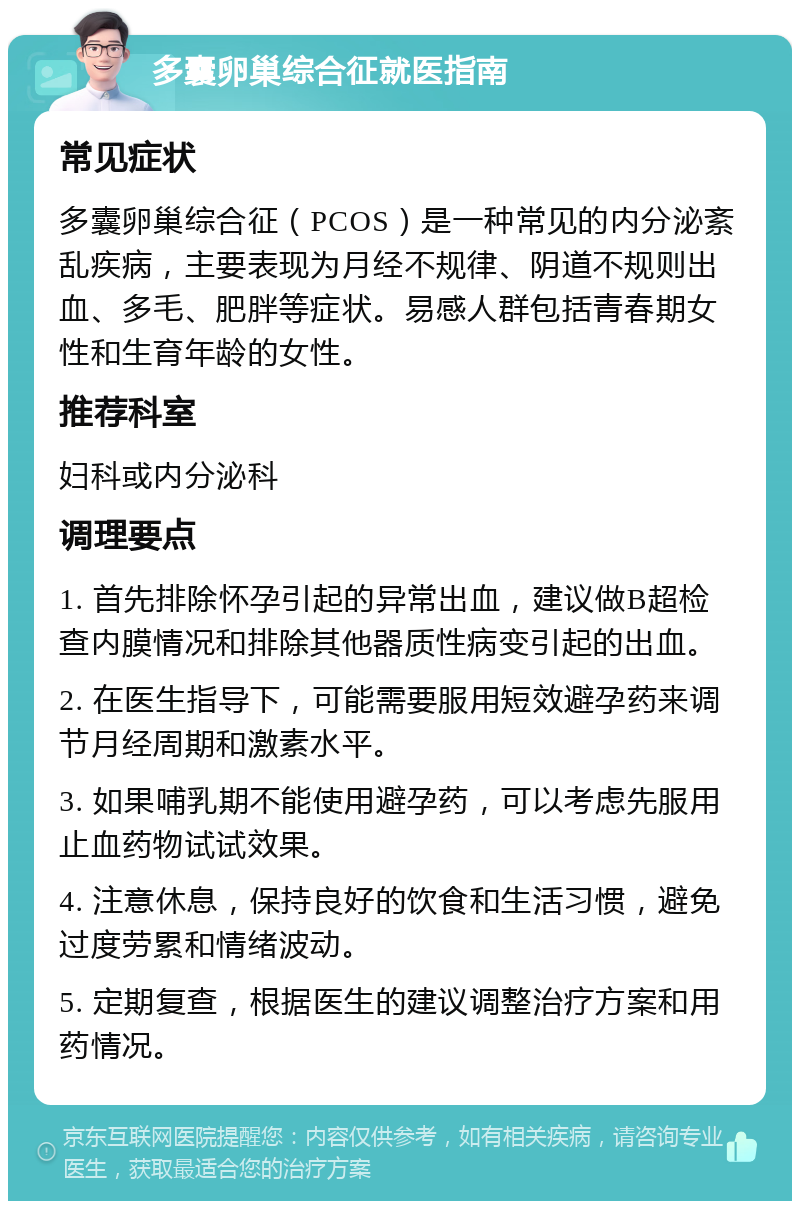 多囊卵巢综合征就医指南 常见症状 多囊卵巢综合征（PCOS）是一种常见的内分泌紊乱疾病，主要表现为月经不规律、阴道不规则出血、多毛、肥胖等症状。易感人群包括青春期女性和生育年龄的女性。 推荐科室 妇科或内分泌科 调理要点 1. 首先排除怀孕引起的异常出血，建议做B超检查内膜情况和排除其他器质性病变引起的出血。 2. 在医生指导下，可能需要服用短效避孕药来调节月经周期和激素水平。 3. 如果哺乳期不能使用避孕药，可以考虑先服用止血药物试试效果。 4. 注意休息，保持良好的饮食和生活习惯，避免过度劳累和情绪波动。 5. 定期复查，根据医生的建议调整治疗方案和用药情况。