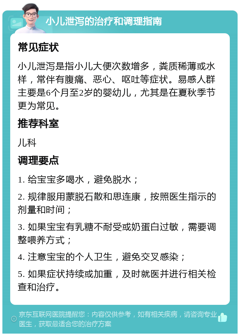 小儿泄泻的治疗和调理指南 常见症状 小儿泄泻是指小儿大便次数增多，粪质稀薄或水样，常伴有腹痛、恶心、呕吐等症状。易感人群主要是6个月至2岁的婴幼儿，尤其是在夏秋季节更为常见。 推荐科室 儿科 调理要点 1. 给宝宝多喝水，避免脱水； 2. 规律服用蒙脱石散和思连康，按照医生指示的剂量和时间； 3. 如果宝宝有乳糖不耐受或奶蛋白过敏，需要调整喂养方式； 4. 注意宝宝的个人卫生，避免交叉感染； 5. 如果症状持续或加重，及时就医并进行相关检查和治疗。