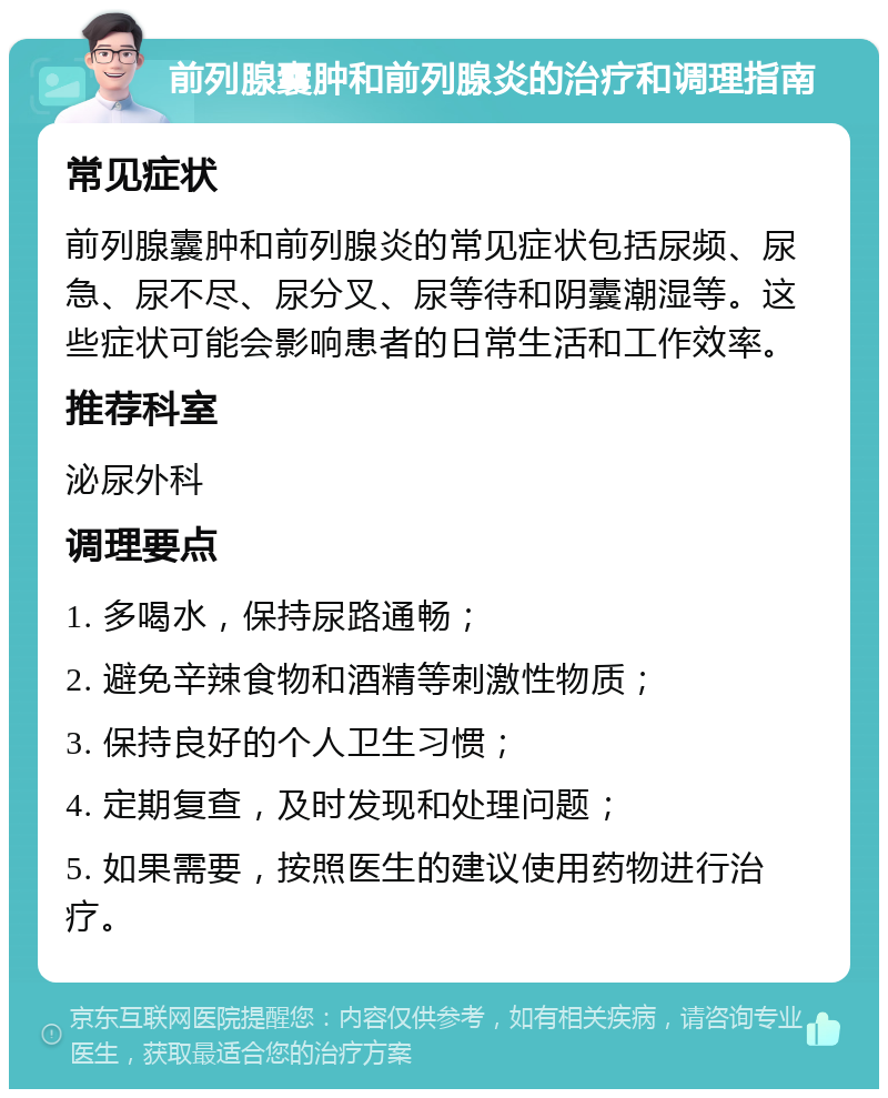 前列腺囊肿和前列腺炎的治疗和调理指南 常见症状 前列腺囊肿和前列腺炎的常见症状包括尿频、尿急、尿不尽、尿分叉、尿等待和阴囊潮湿等。这些症状可能会影响患者的日常生活和工作效率。 推荐科室 泌尿外科 调理要点 1. 多喝水，保持尿路通畅； 2. 避免辛辣食物和酒精等刺激性物质； 3. 保持良好的个人卫生习惯； 4. 定期复查，及时发现和处理问题； 5. 如果需要，按照医生的建议使用药物进行治疗。