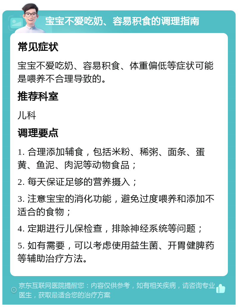 宝宝不爱吃奶、容易积食的调理指南 常见症状 宝宝不爱吃奶、容易积食、体重偏低等症状可能是喂养不合理导致的。 推荐科室 儿科 调理要点 1. 合理添加辅食，包括米粉、稀粥、面条、蛋黄、鱼泥、肉泥等动物食品； 2. 每天保证足够的营养摄入； 3. 注意宝宝的消化功能，避免过度喂养和添加不适合的食物； 4. 定期进行儿保检查，排除神经系统等问题； 5. 如有需要，可以考虑使用益生菌、开胃健脾药等辅助治疗方法。