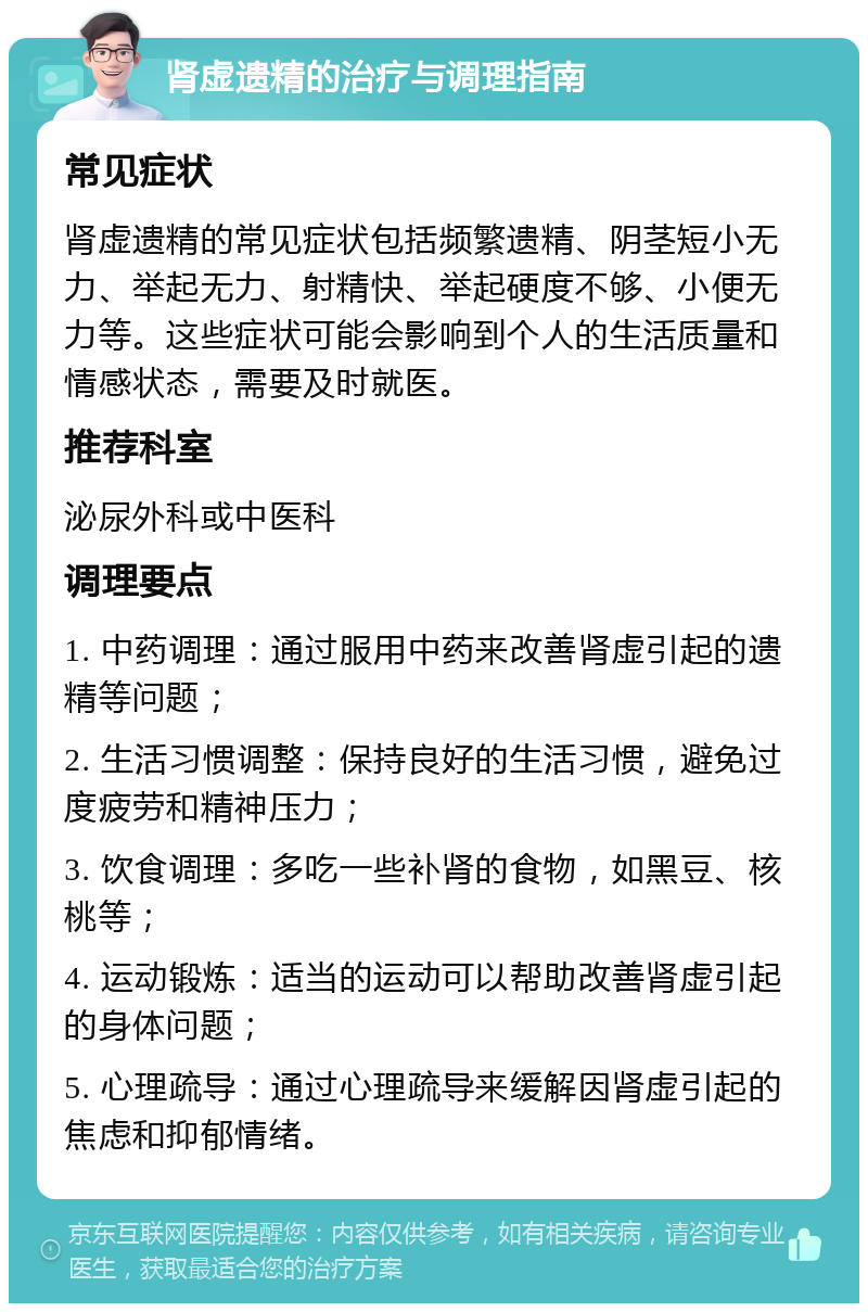 肾虚遗精的治疗与调理指南 常见症状 肾虚遗精的常见症状包括频繁遗精、阴茎短小无力、举起无力、射精快、举起硬度不够、小便无力等。这些症状可能会影响到个人的生活质量和情感状态，需要及时就医。 推荐科室 泌尿外科或中医科 调理要点 1. 中药调理：通过服用中药来改善肾虚引起的遗精等问题； 2. 生活习惯调整：保持良好的生活习惯，避免过度疲劳和精神压力； 3. 饮食调理：多吃一些补肾的食物，如黑豆、核桃等； 4. 运动锻炼：适当的运动可以帮助改善肾虚引起的身体问题； 5. 心理疏导：通过心理疏导来缓解因肾虚引起的焦虑和抑郁情绪。