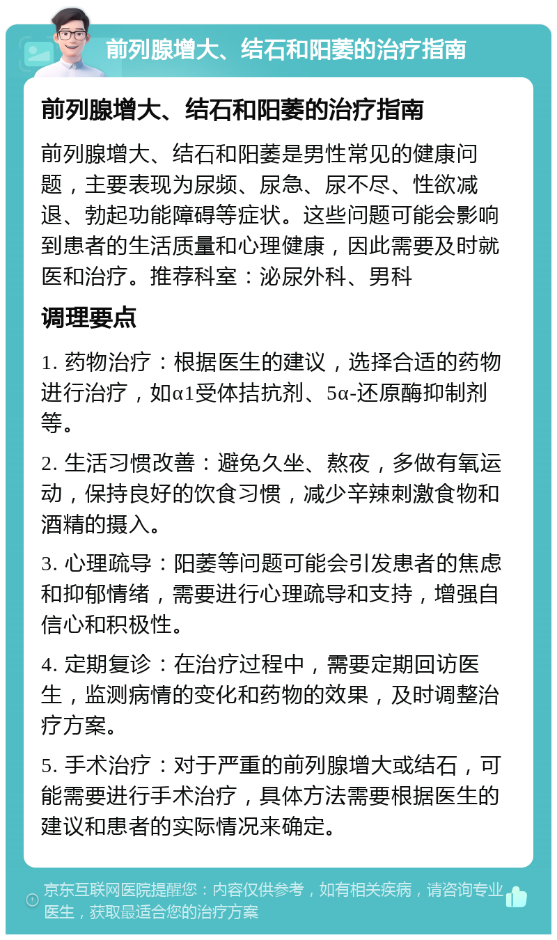 前列腺增大、结石和阳萎的治疗指南 前列腺增大、结石和阳萎的治疗指南 前列腺增大、结石和阳萎是男性常见的健康问题，主要表现为尿频、尿急、尿不尽、性欲减退、勃起功能障碍等症状。这些问题可能会影响到患者的生活质量和心理健康，因此需要及时就医和治疗。推荐科室：泌尿外科、男科 调理要点 1. 药物治疗：根据医生的建议，选择合适的药物进行治疗，如α1受体拮抗剂、5α-还原酶抑制剂等。 2. 生活习惯改善：避免久坐、熬夜，多做有氧运动，保持良好的饮食习惯，减少辛辣刺激食物和酒精的摄入。 3. 心理疏导：阳萎等问题可能会引发患者的焦虑和抑郁情绪，需要进行心理疏导和支持，增强自信心和积极性。 4. 定期复诊：在治疗过程中，需要定期回访医生，监测病情的变化和药物的效果，及时调整治疗方案。 5. 手术治疗：对于严重的前列腺增大或结石，可能需要进行手术治疗，具体方法需要根据医生的建议和患者的实际情况来确定。