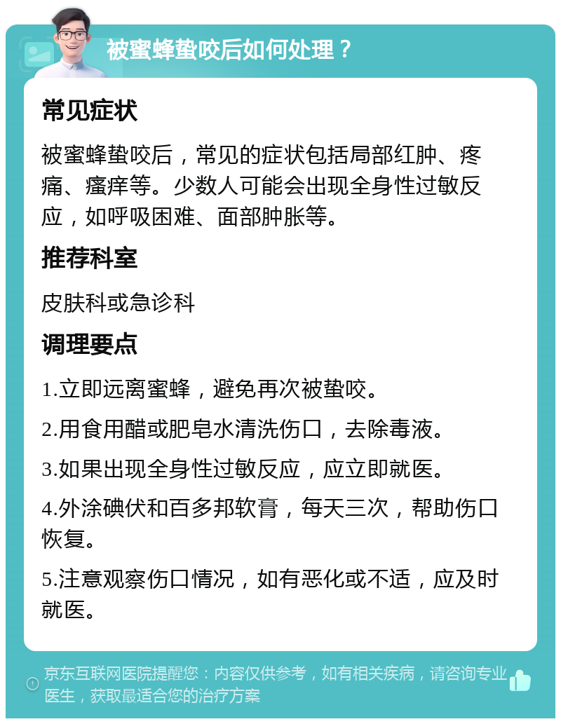 被蜜蜂蛰咬后如何处理？ 常见症状 被蜜蜂蛰咬后，常见的症状包括局部红肿、疼痛、瘙痒等。少数人可能会出现全身性过敏反应，如呼吸困难、面部肿胀等。 推荐科室 皮肤科或急诊科 调理要点 1.立即远离蜜蜂，避免再次被蛰咬。 2.用食用醋或肥皂水清洗伤口，去除毒液。 3.如果出现全身性过敏反应，应立即就医。 4.外涂碘伏和百多邦软膏，每天三次，帮助伤口恢复。 5.注意观察伤口情况，如有恶化或不适，应及时就医。