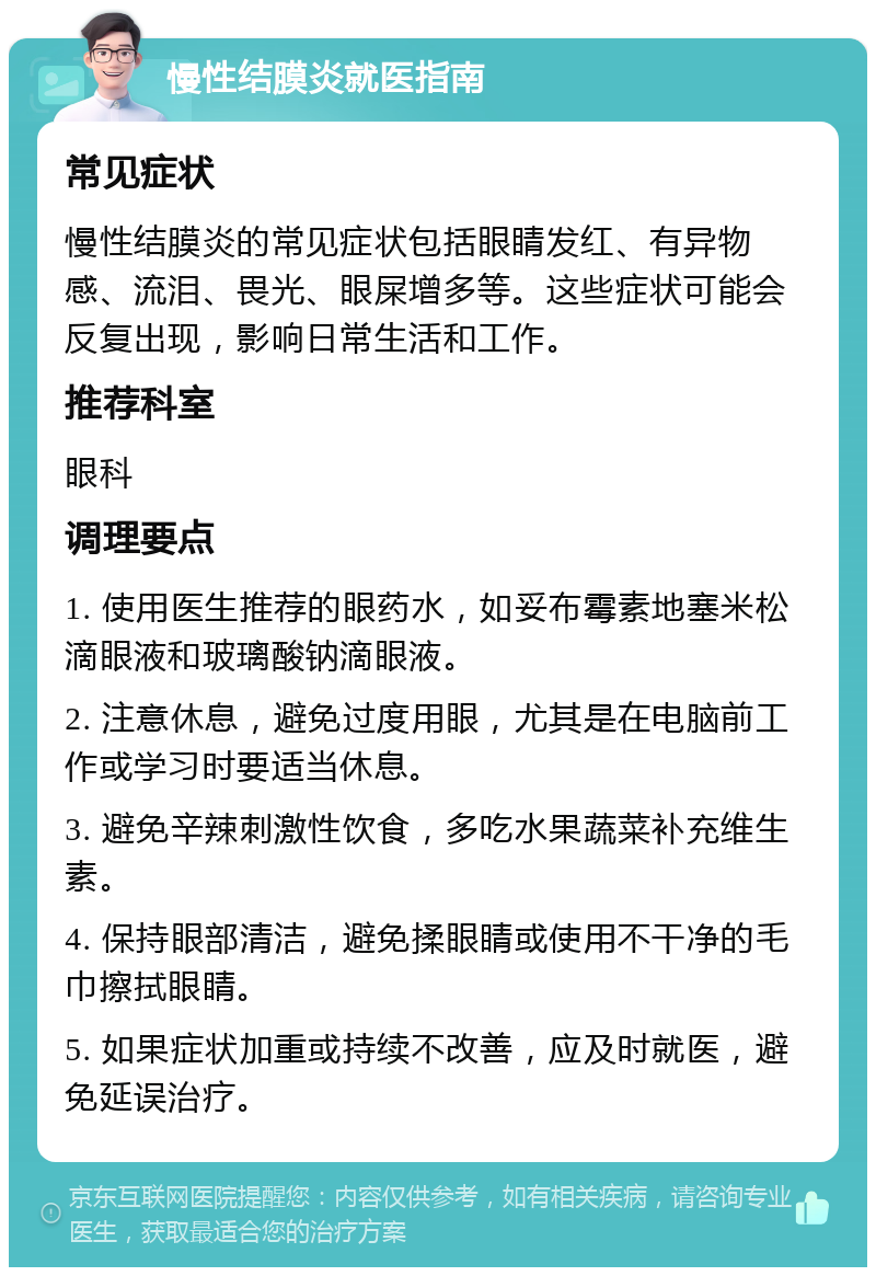 慢性结膜炎就医指南 常见症状 慢性结膜炎的常见症状包括眼睛发红、有异物感、流泪、畏光、眼屎增多等。这些症状可能会反复出现，影响日常生活和工作。 推荐科室 眼科 调理要点 1. 使用医生推荐的眼药水，如妥布霉素地塞米松滴眼液和玻璃酸钠滴眼液。 2. 注意休息，避免过度用眼，尤其是在电脑前工作或学习时要适当休息。 3. 避免辛辣刺激性饮食，多吃水果蔬菜补充维生素。 4. 保持眼部清洁，避免揉眼睛或使用不干净的毛巾擦拭眼睛。 5. 如果症状加重或持续不改善，应及时就医，避免延误治疗。