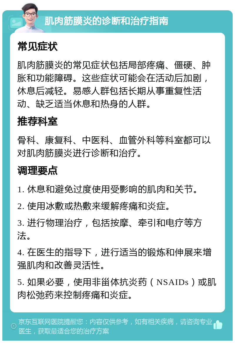 肌肉筋膜炎的诊断和治疗指南 常见症状 肌肉筋膜炎的常见症状包括局部疼痛、僵硬、肿胀和功能障碍。这些症状可能会在活动后加剧，休息后减轻。易感人群包括长期从事重复性活动、缺乏适当休息和热身的人群。 推荐科室 骨科、康复科、中医科、血管外科等科室都可以对肌肉筋膜炎进行诊断和治疗。 调理要点 1. 休息和避免过度使用受影响的肌肉和关节。 2. 使用冰敷或热敷来缓解疼痛和炎症。 3. 进行物理治疗，包括按摩、牵引和电疗等方法。 4. 在医生的指导下，进行适当的锻炼和伸展来增强肌肉和改善灵活性。 5. 如果必要，使用非甾体抗炎药（NSAIDs）或肌肉松弛药来控制疼痛和炎症。