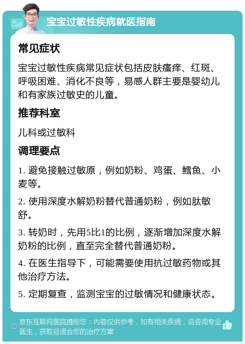 宝宝过敏性疾病就医指南 常见症状 宝宝过敏性疾病常见症状包括皮肤瘙痒、红斑、呼吸困难、消化不良等，易感人群主要是婴幼儿和有家族过敏史的儿童。 推荐科室 儿科或过敏科 调理要点 1. 避免接触过敏原，例如奶粉、鸡蛋、鳕鱼、小麦等。 2. 使用深度水解奶粉替代普通奶粉，例如肽敏舒。 3. 转奶时，先用5比1的比例，逐渐增加深度水解奶粉的比例，直至完全替代普通奶粉。 4. 在医生指导下，可能需要使用抗过敏药物或其他治疗方法。 5. 定期复查，监测宝宝的过敏情况和健康状态。