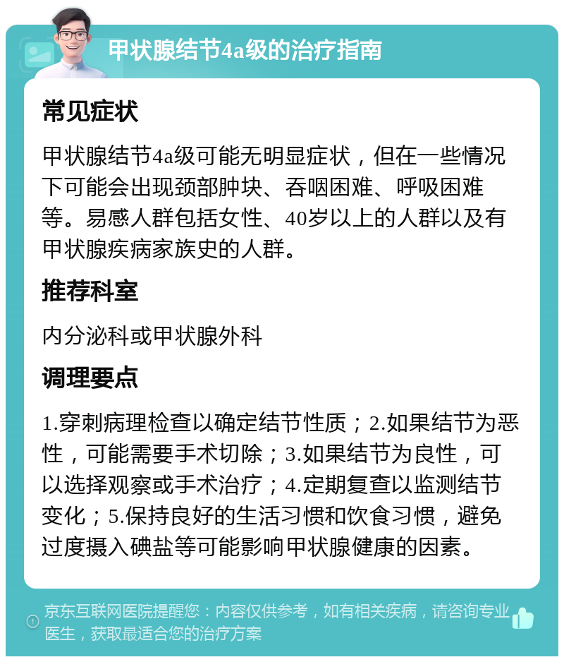 甲状腺结节4a级的治疗指南 常见症状 甲状腺结节4a级可能无明显症状，但在一些情况下可能会出现颈部肿块、吞咽困难、呼吸困难等。易感人群包括女性、40岁以上的人群以及有甲状腺疾病家族史的人群。 推荐科室 内分泌科或甲状腺外科 调理要点 1.穿刺病理检查以确定结节性质；2.如果结节为恶性，可能需要手术切除；3.如果结节为良性，可以选择观察或手术治疗；4.定期复查以监测结节变化；5.保持良好的生活习惯和饮食习惯，避免过度摄入碘盐等可能影响甲状腺健康的因素。