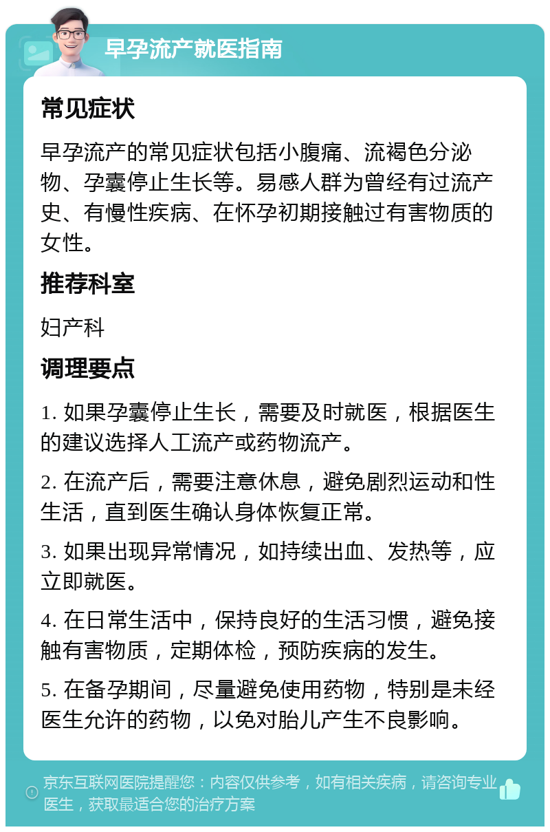 早孕流产就医指南 常见症状 早孕流产的常见症状包括小腹痛、流褐色分泌物、孕囊停止生长等。易感人群为曾经有过流产史、有慢性疾病、在怀孕初期接触过有害物质的女性。 推荐科室 妇产科 调理要点 1. 如果孕囊停止生长，需要及时就医，根据医生的建议选择人工流产或药物流产。 2. 在流产后，需要注意休息，避免剧烈运动和性生活，直到医生确认身体恢复正常。 3. 如果出现异常情况，如持续出血、发热等，应立即就医。 4. 在日常生活中，保持良好的生活习惯，避免接触有害物质，定期体检，预防疾病的发生。 5. 在备孕期间，尽量避免使用药物，特别是未经医生允许的药物，以免对胎儿产生不良影响。