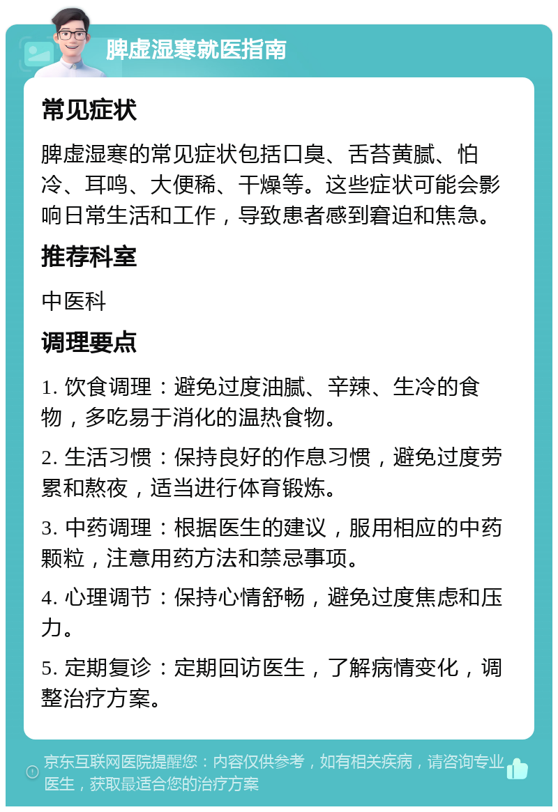 脾虚湿寒就医指南 常见症状 脾虚湿寒的常见症状包括口臭、舌苔黄腻、怕冷、耳鸣、大便稀、干燥等。这些症状可能会影响日常生活和工作，导致患者感到窘迫和焦急。 推荐科室 中医科 调理要点 1. 饮食调理：避免过度油腻、辛辣、生冷的食物，多吃易于消化的温热食物。 2. 生活习惯：保持良好的作息习惯，避免过度劳累和熬夜，适当进行体育锻炼。 3. 中药调理：根据医生的建议，服用相应的中药颗粒，注意用药方法和禁忌事项。 4. 心理调节：保持心情舒畅，避免过度焦虑和压力。 5. 定期复诊：定期回访医生，了解病情变化，调整治疗方案。