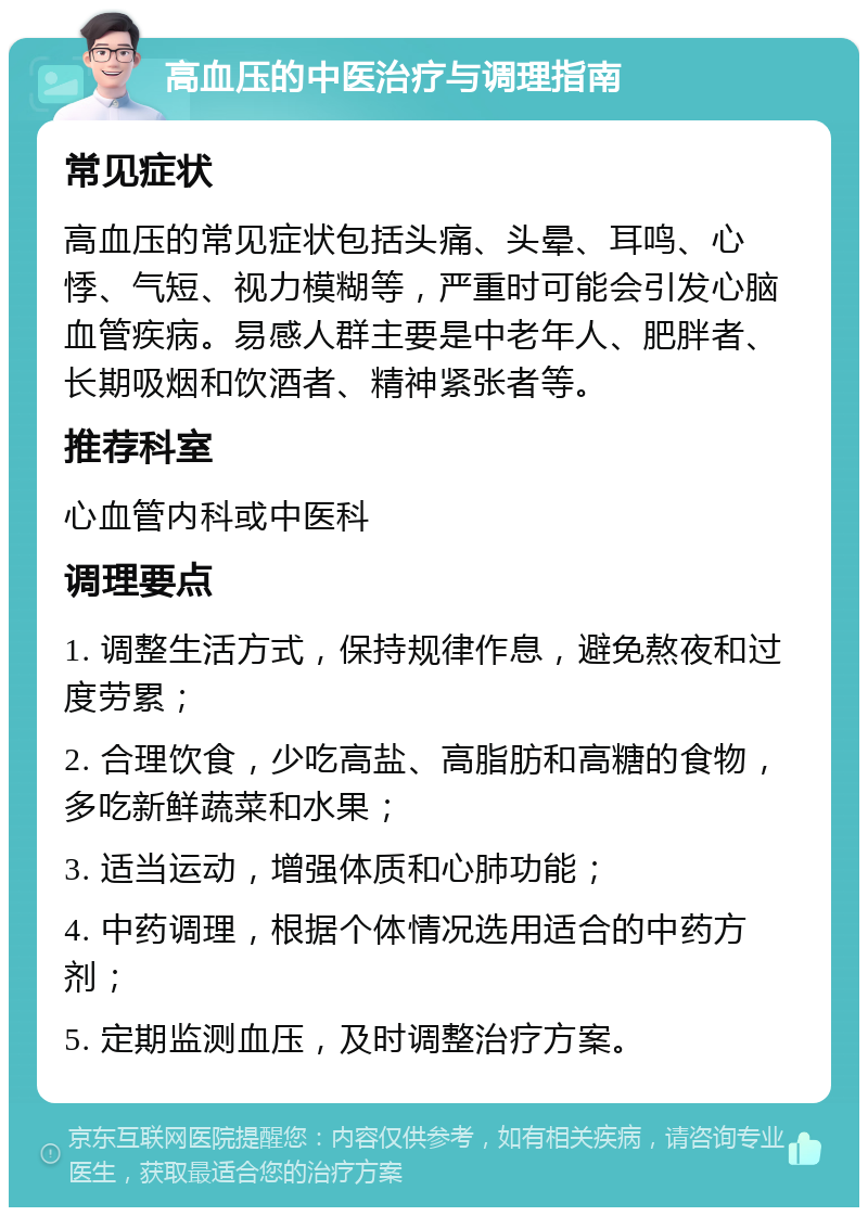 高血压的中医治疗与调理指南 常见症状 高血压的常见症状包括头痛、头晕、耳鸣、心悸、气短、视力模糊等，严重时可能会引发心脑血管疾病。易感人群主要是中老年人、肥胖者、长期吸烟和饮酒者、精神紧张者等。 推荐科室 心血管内科或中医科 调理要点 1. 调整生活方式，保持规律作息，避免熬夜和过度劳累； 2. 合理饮食，少吃高盐、高脂肪和高糖的食物，多吃新鲜蔬菜和水果； 3. 适当运动，增强体质和心肺功能； 4. 中药调理，根据个体情况选用适合的中药方剂； 5. 定期监测血压，及时调整治疗方案。