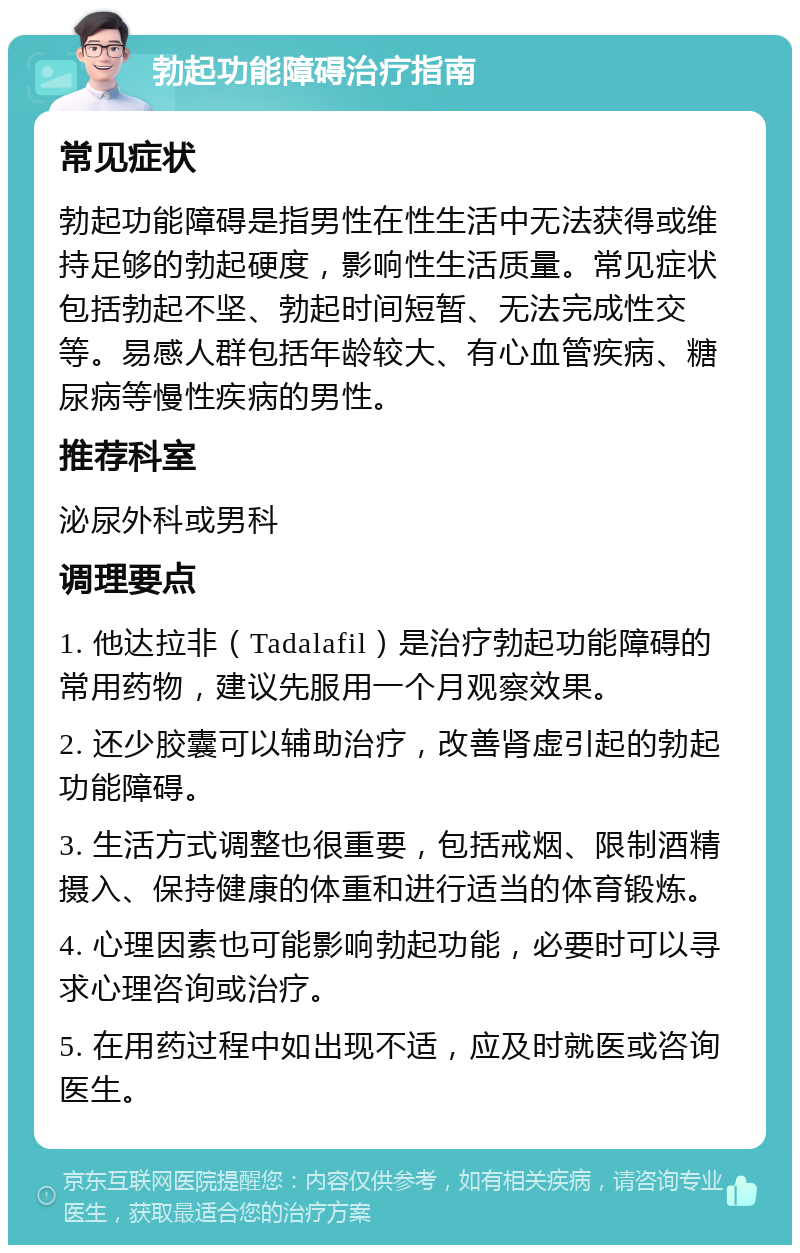 勃起功能障碍治疗指南 常见症状 勃起功能障碍是指男性在性生活中无法获得或维持足够的勃起硬度，影响性生活质量。常见症状包括勃起不坚、勃起时间短暂、无法完成性交等。易感人群包括年龄较大、有心血管疾病、糖尿病等慢性疾病的男性。 推荐科室 泌尿外科或男科 调理要点 1. 他达拉非（Tadalafil）是治疗勃起功能障碍的常用药物，建议先服用一个月观察效果。 2. 还少胶囊可以辅助治疗，改善肾虚引起的勃起功能障碍。 3. 生活方式调整也很重要，包括戒烟、限制酒精摄入、保持健康的体重和进行适当的体育锻炼。 4. 心理因素也可能影响勃起功能，必要时可以寻求心理咨询或治疗。 5. 在用药过程中如出现不适，应及时就医或咨询医生。