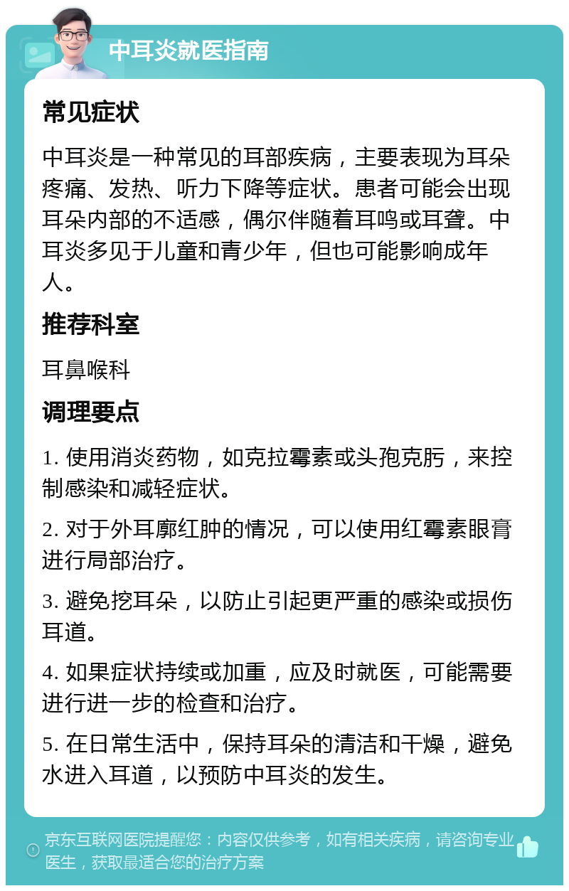 中耳炎就医指南 常见症状 中耳炎是一种常见的耳部疾病，主要表现为耳朵疼痛、发热、听力下降等症状。患者可能会出现耳朵内部的不适感，偶尔伴随着耳鸣或耳聋。中耳炎多见于儿童和青少年，但也可能影响成年人。 推荐科室 耳鼻喉科 调理要点 1. 使用消炎药物，如克拉霉素或头孢克肟，来控制感染和减轻症状。 2. 对于外耳廓红肿的情况，可以使用红霉素眼膏进行局部治疗。 3. 避免挖耳朵，以防止引起更严重的感染或损伤耳道。 4. 如果症状持续或加重，应及时就医，可能需要进行进一步的检查和治疗。 5. 在日常生活中，保持耳朵的清洁和干燥，避免水进入耳道，以预防中耳炎的发生。