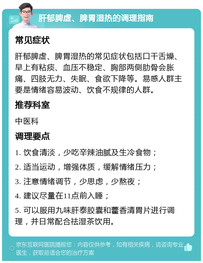 肝郁脾虚、脾胃湿热的调理指南 常见症状 肝郁脾虚、脾胃湿热的常见症状包括口干舌燥、早上有粘痰、血压不稳定、胸部两侧肋骨会胀痛、四肢无力、失眠、食欲下降等。易感人群主要是情绪容易波动、饮食不规律的人群。 推荐科室 中医科 调理要点 1. 饮食清淡，少吃辛辣油腻及生冷食物； 2. 适当运动，增强体质，缓解情绪压力； 3. 注意情绪调节，少思虑，少熬夜； 4. 建议尽量在11点前入睡； 5. 可以服用九味肝泰胶囊和藿香清胃片进行调理，并日常配合祛湿茶饮用。