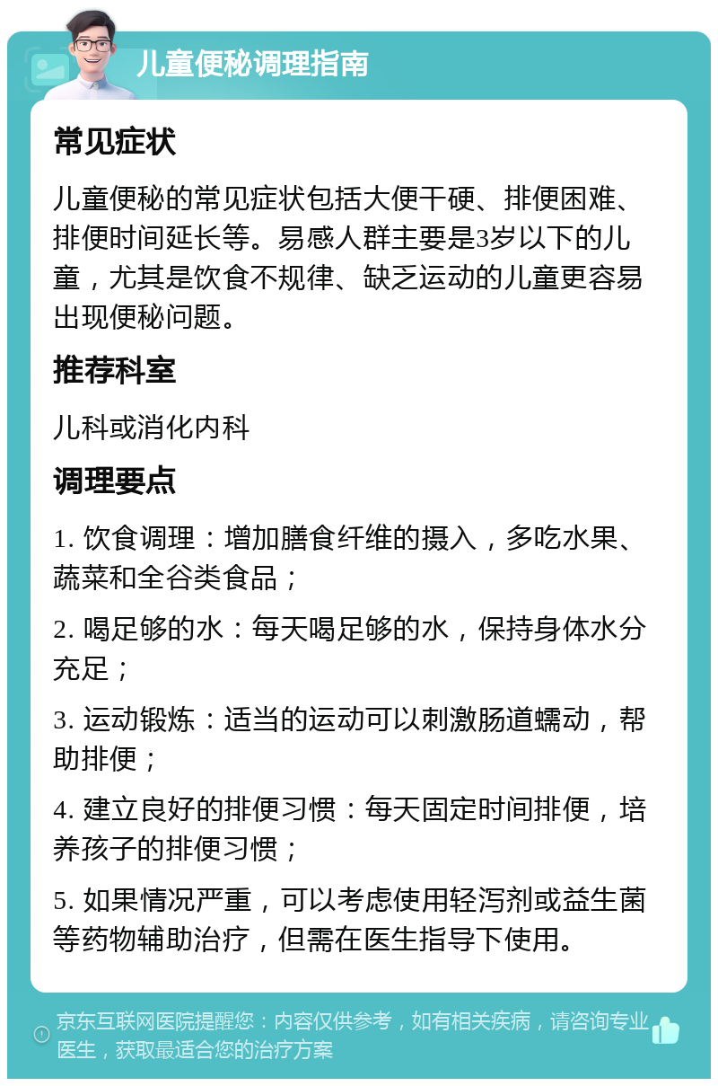 儿童便秘调理指南 常见症状 儿童便秘的常见症状包括大便干硬、排便困难、排便时间延长等。易感人群主要是3岁以下的儿童，尤其是饮食不规律、缺乏运动的儿童更容易出现便秘问题。 推荐科室 儿科或消化内科 调理要点 1. 饮食调理：增加膳食纤维的摄入，多吃水果、蔬菜和全谷类食品； 2. 喝足够的水：每天喝足够的水，保持身体水分充足； 3. 运动锻炼：适当的运动可以刺激肠道蠕动，帮助排便； 4. 建立良好的排便习惯：每天固定时间排便，培养孩子的排便习惯； 5. 如果情况严重，可以考虑使用轻泻剂或益生菌等药物辅助治疗，但需在医生指导下使用。