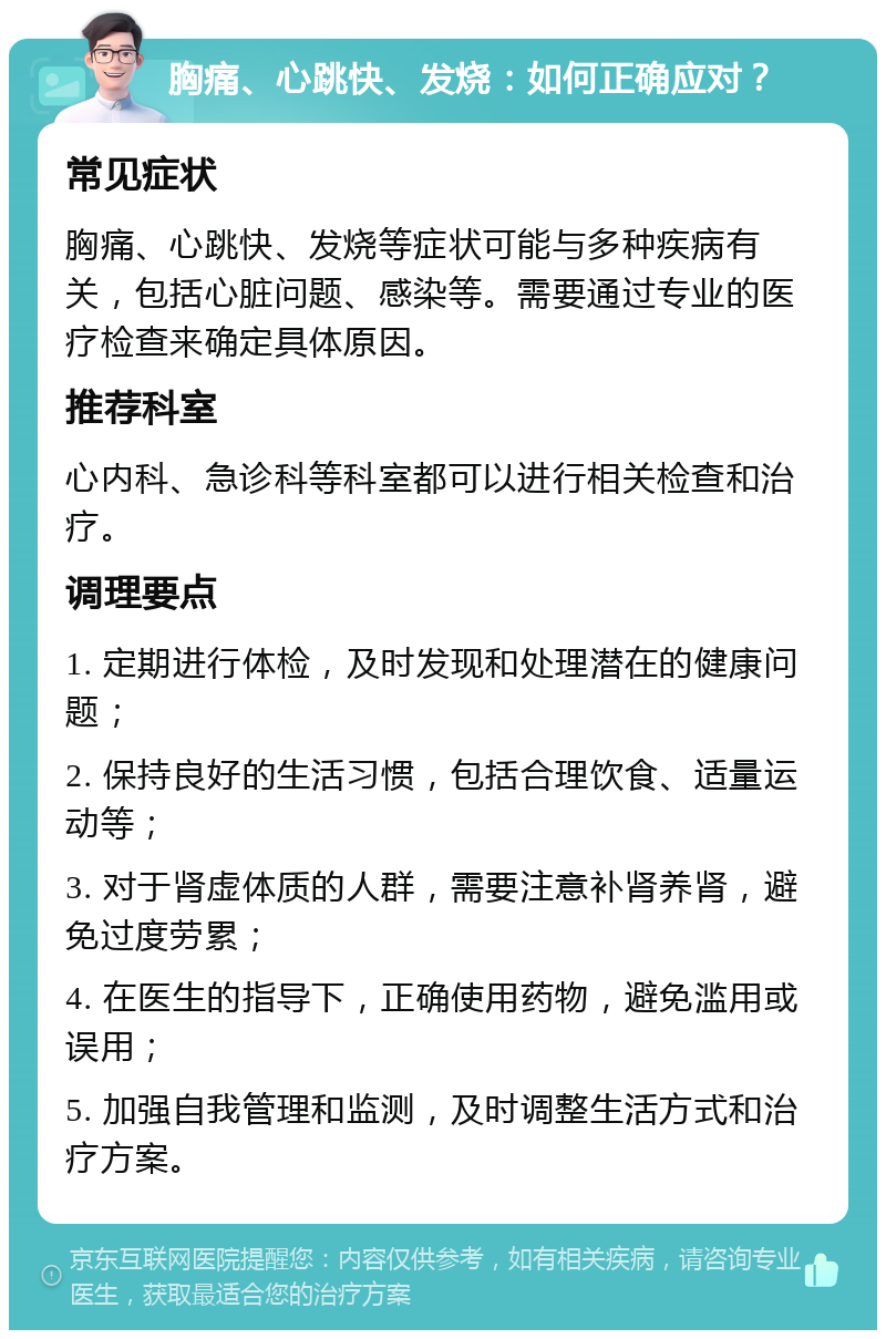 胸痛、心跳快、发烧：如何正确应对？ 常见症状 胸痛、心跳快、发烧等症状可能与多种疾病有关，包括心脏问题、感染等。需要通过专业的医疗检查来确定具体原因。 推荐科室 心内科、急诊科等科室都可以进行相关检查和治疗。 调理要点 1. 定期进行体检，及时发现和处理潜在的健康问题； 2. 保持良好的生活习惯，包括合理饮食、适量运动等； 3. 对于肾虚体质的人群，需要注意补肾养肾，避免过度劳累； 4. 在医生的指导下，正确使用药物，避免滥用或误用； 5. 加强自我管理和监测，及时调整生活方式和治疗方案。