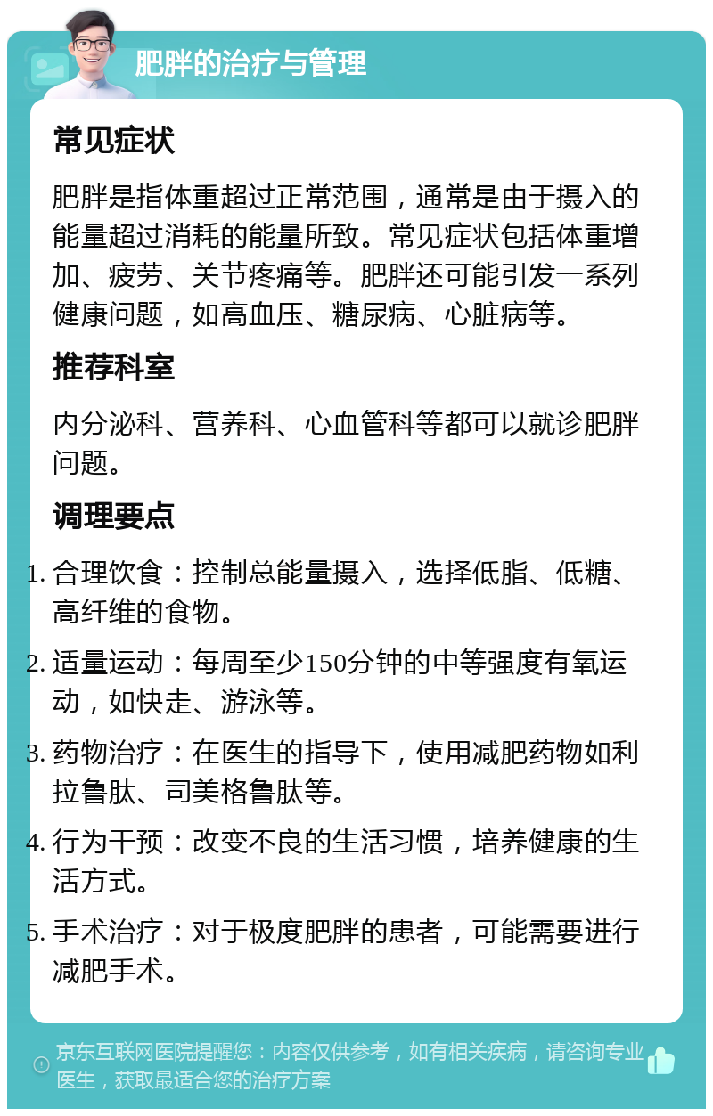 肥胖的治疗与管理 常见症状 肥胖是指体重超过正常范围，通常是由于摄入的能量超过消耗的能量所致。常见症状包括体重增加、疲劳、关节疼痛等。肥胖还可能引发一系列健康问题，如高血压、糖尿病、心脏病等。 推荐科室 内分泌科、营养科、心血管科等都可以就诊肥胖问题。 调理要点 合理饮食：控制总能量摄入，选择低脂、低糖、高纤维的食物。 适量运动：每周至少150分钟的中等强度有氧运动，如快走、游泳等。 药物治疗：在医生的指导下，使用减肥药物如利拉鲁肽、司美格鲁肽等。 行为干预：改变不良的生活习惯，培养健康的生活方式。 手术治疗：对于极度肥胖的患者，可能需要进行减肥手术。