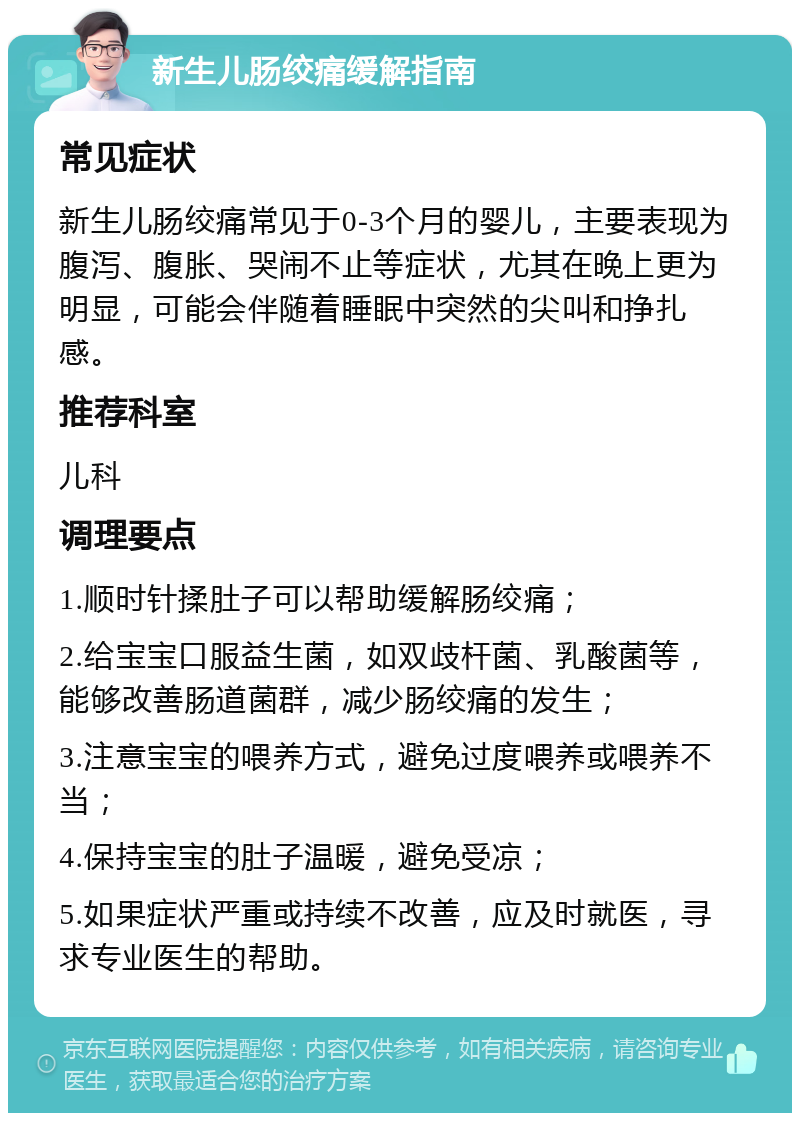 新生儿肠绞痛缓解指南 常见症状 新生儿肠绞痛常见于0-3个月的婴儿，主要表现为腹泻、腹胀、哭闹不止等症状，尤其在晚上更为明显，可能会伴随着睡眠中突然的尖叫和挣扎感。 推荐科室 儿科 调理要点 1.顺时针揉肚子可以帮助缓解肠绞痛； 2.给宝宝口服益生菌，如双歧杆菌、乳酸菌等，能够改善肠道菌群，减少肠绞痛的发生； 3.注意宝宝的喂养方式，避免过度喂养或喂养不当； 4.保持宝宝的肚子温暖，避免受凉； 5.如果症状严重或持续不改善，应及时就医，寻求专业医生的帮助。