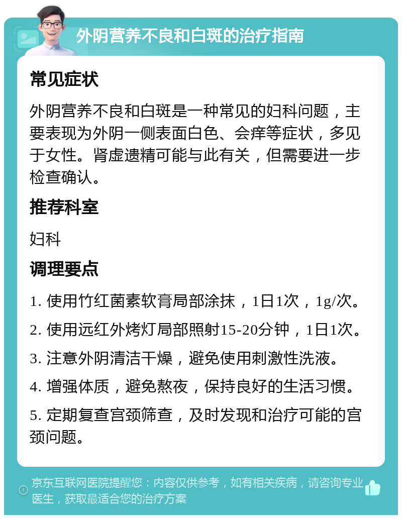 外阴营养不良和白斑的治疗指南 常见症状 外阴营养不良和白斑是一种常见的妇科问题，主要表现为外阴一侧表面白色、会痒等症状，多见于女性。肾虚遗精可能与此有关，但需要进一步检查确认。 推荐科室 妇科 调理要点 1. 使用竹红菌素软膏局部涂抹，1日1次，1g/次。 2. 使用远红外烤灯局部照射15-20分钟，1日1次。 3. 注意外阴清洁干燥，避免使用刺激性洗液。 4. 增强体质，避免熬夜，保持良好的生活习惯。 5. 定期复查宫颈筛查，及时发现和治疗可能的宫颈问题。