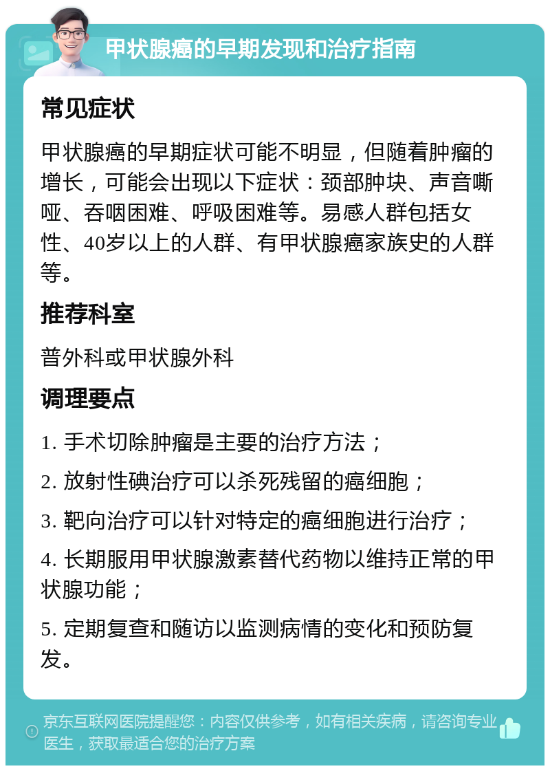 甲状腺癌的早期发现和治疗指南 常见症状 甲状腺癌的早期症状可能不明显，但随着肿瘤的增长，可能会出现以下症状：颈部肿块、声音嘶哑、吞咽困难、呼吸困难等。易感人群包括女性、40岁以上的人群、有甲状腺癌家族史的人群等。 推荐科室 普外科或甲状腺外科 调理要点 1. 手术切除肿瘤是主要的治疗方法； 2. 放射性碘治疗可以杀死残留的癌细胞； 3. 靶向治疗可以针对特定的癌细胞进行治疗； 4. 长期服用甲状腺激素替代药物以维持正常的甲状腺功能； 5. 定期复查和随访以监测病情的变化和预防复发。