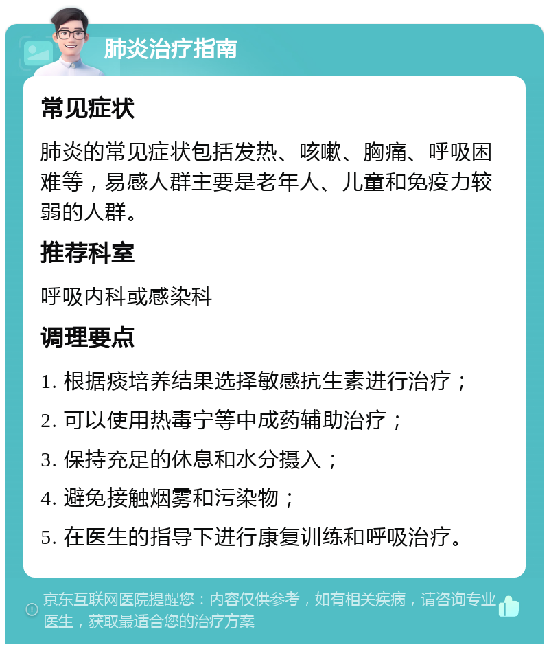 肺炎治疗指南 常见症状 肺炎的常见症状包括发热、咳嗽、胸痛、呼吸困难等，易感人群主要是老年人、儿童和免疫力较弱的人群。 推荐科室 呼吸内科或感染科 调理要点 1. 根据痰培养结果选择敏感抗生素进行治疗； 2. 可以使用热毒宁等中成药辅助治疗； 3. 保持充足的休息和水分摄入； 4. 避免接触烟雾和污染物； 5. 在医生的指导下进行康复训练和呼吸治疗。