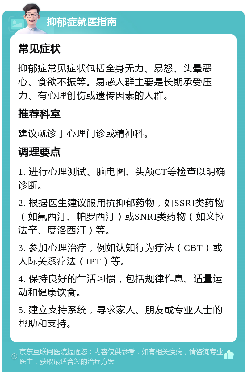 抑郁症就医指南 常见症状 抑郁症常见症状包括全身无力、易怒、头晕恶心、食欲不振等。易感人群主要是长期承受压力、有心理创伤或遗传因素的人群。 推荐科室 建议就诊于心理门诊或精神科。 调理要点 1. 进行心理测试、脑电图、头颅CT等检查以明确诊断。 2. 根据医生建议服用抗抑郁药物，如SSRI类药物（如氟西汀、帕罗西汀）或SNRI类药物（如文拉法辛、度洛西汀）等。 3. 参加心理治疗，例如认知行为疗法（CBT）或人际关系疗法（IPT）等。 4. 保持良好的生活习惯，包括规律作息、适量运动和健康饮食。 5. 建立支持系统，寻求家人、朋友或专业人士的帮助和支持。