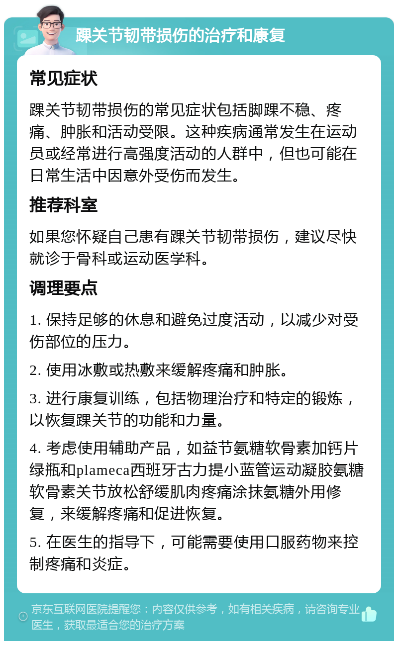 踝关节韧带损伤的治疗和康复 常见症状 踝关节韧带损伤的常见症状包括脚踝不稳、疼痛、肿胀和活动受限。这种疾病通常发生在运动员或经常进行高强度活动的人群中，但也可能在日常生活中因意外受伤而发生。 推荐科室 如果您怀疑自己患有踝关节韧带损伤，建议尽快就诊于骨科或运动医学科。 调理要点 1. 保持足够的休息和避免过度活动，以减少对受伤部位的压力。 2. 使用冰敷或热敷来缓解疼痛和肿胀。 3. 进行康复训练，包括物理治疗和特定的锻炼，以恢复踝关节的功能和力量。 4. 考虑使用辅助产品，如益节氨糖软骨素加钙片绿瓶和plameca西班牙古力提小蓝管运动凝胶氨糖软骨素关节放松舒缓肌肉疼痛涂抹氨糖外用修复，来缓解疼痛和促进恢复。 5. 在医生的指导下，可能需要使用口服药物来控制疼痛和炎症。