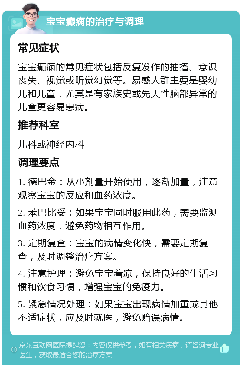 宝宝癫痫的治疗与调理 常见症状 宝宝癫痫的常见症状包括反复发作的抽搐、意识丧失、视觉或听觉幻觉等。易感人群主要是婴幼儿和儿童，尤其是有家族史或先天性脑部异常的儿童更容易患病。 推荐科室 儿科或神经内科 调理要点 1. 德巴金：从小剂量开始使用，逐渐加量，注意观察宝宝的反应和血药浓度。 2. 苯巴比妥：如果宝宝同时服用此药，需要监测血药浓度，避免药物相互作用。 3. 定期复查：宝宝的病情变化快，需要定期复查，及时调整治疗方案。 4. 注意护理：避免宝宝着凉，保持良好的生活习惯和饮食习惯，增强宝宝的免疫力。 5. 紧急情况处理：如果宝宝出现病情加重或其他不适症状，应及时就医，避免贻误病情。