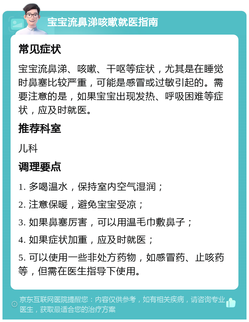 宝宝流鼻涕咳嗽就医指南 常见症状 宝宝流鼻涕、咳嗽、干呕等症状，尤其是在睡觉时鼻塞比较严重，可能是感冒或过敏引起的。需要注意的是，如果宝宝出现发热、呼吸困难等症状，应及时就医。 推荐科室 儿科 调理要点 1. 多喝温水，保持室内空气湿润； 2. 注意保暖，避免宝宝受凉； 3. 如果鼻塞厉害，可以用温毛巾敷鼻子； 4. 如果症状加重，应及时就医； 5. 可以使用一些非处方药物，如感冒药、止咳药等，但需在医生指导下使用。