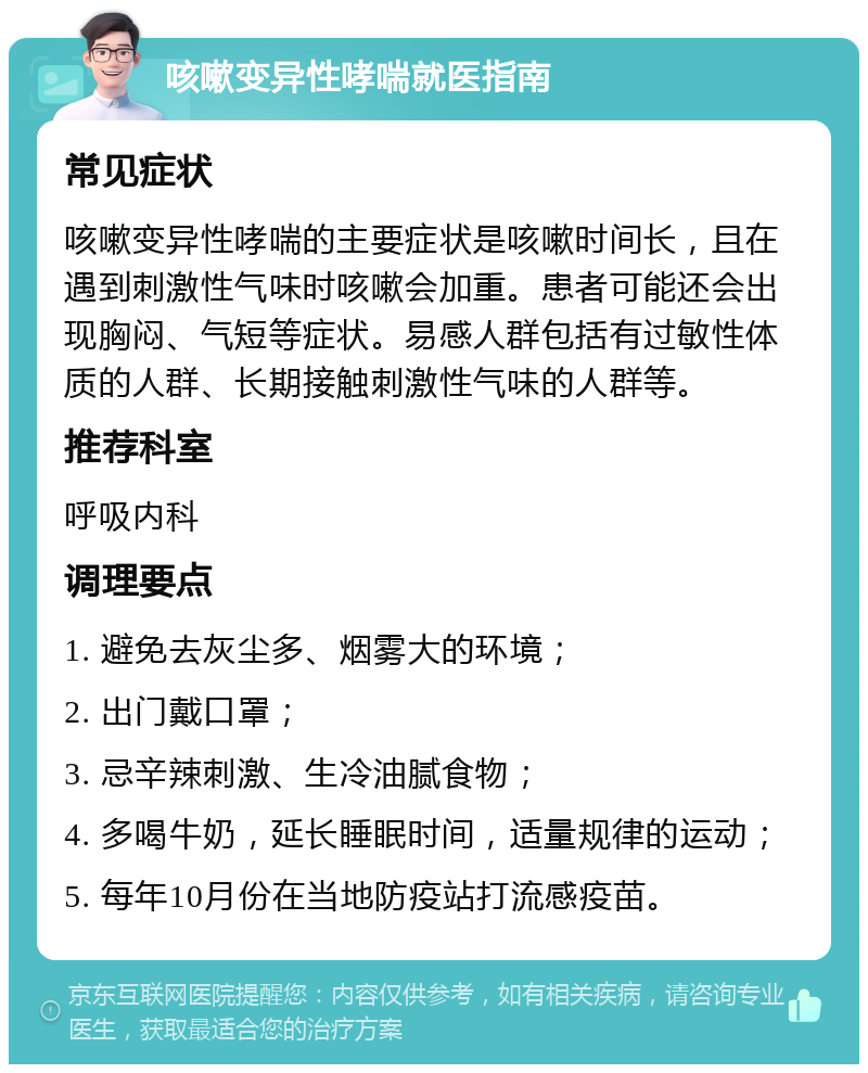 咳嗽变异性哮喘就医指南 常见症状 咳嗽变异性哮喘的主要症状是咳嗽时间长，且在遇到刺激性气味时咳嗽会加重。患者可能还会出现胸闷、气短等症状。易感人群包括有过敏性体质的人群、长期接触刺激性气味的人群等。 推荐科室 呼吸内科 调理要点 1. 避免去灰尘多、烟雾大的环境； 2. 出门戴口罩； 3. 忌辛辣刺激、生冷油腻食物； 4. 多喝牛奶，延长睡眠时间，适量规律的运动； 5. 每年10月份在当地防疫站打流感疫苗。