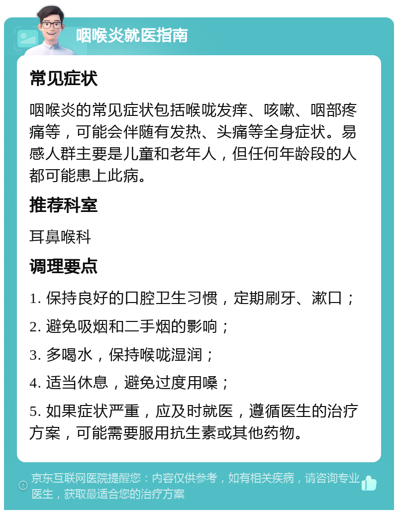 咽喉炎就医指南 常见症状 咽喉炎的常见症状包括喉咙发痒、咳嗽、咽部疼痛等，可能会伴随有发热、头痛等全身症状。易感人群主要是儿童和老年人，但任何年龄段的人都可能患上此病。 推荐科室 耳鼻喉科 调理要点 1. 保持良好的口腔卫生习惯，定期刷牙、漱口； 2. 避免吸烟和二手烟的影响； 3. 多喝水，保持喉咙湿润； 4. 适当休息，避免过度用嗓； 5. 如果症状严重，应及时就医，遵循医生的治疗方案，可能需要服用抗生素或其他药物。