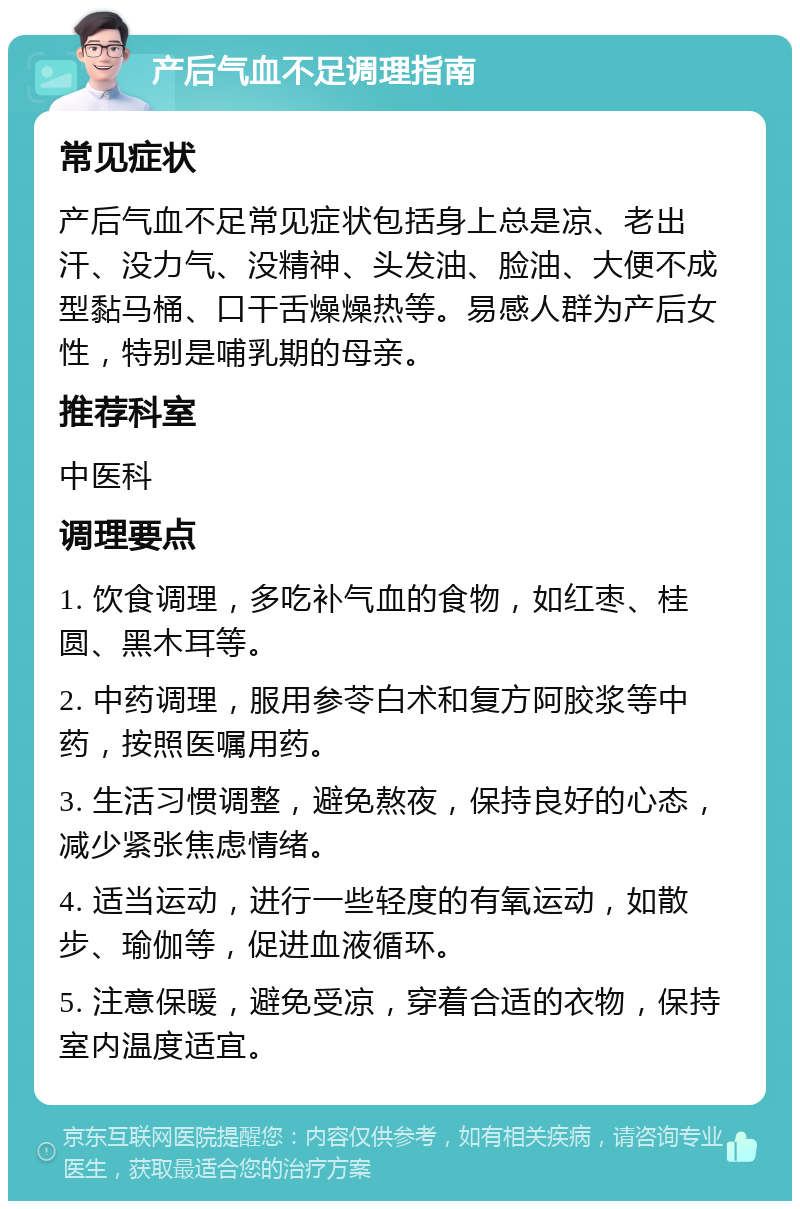 产后气血不足调理指南 常见症状 产后气血不足常见症状包括身上总是凉、老出汗、没力气、没精神、头发油、脸油、大便不成型黏马桶、口干舌燥燥热等。易感人群为产后女性，特别是哺乳期的母亲。 推荐科室 中医科 调理要点 1. 饮食调理，多吃补气血的食物，如红枣、桂圆、黑木耳等。 2. 中药调理，服用参苓白术和复方阿胶浆等中药，按照医嘱用药。 3. 生活习惯调整，避免熬夜，保持良好的心态，减少紧张焦虑情绪。 4. 适当运动，进行一些轻度的有氧运动，如散步、瑜伽等，促进血液循环。 5. 注意保暖，避免受凉，穿着合适的衣物，保持室内温度适宜。