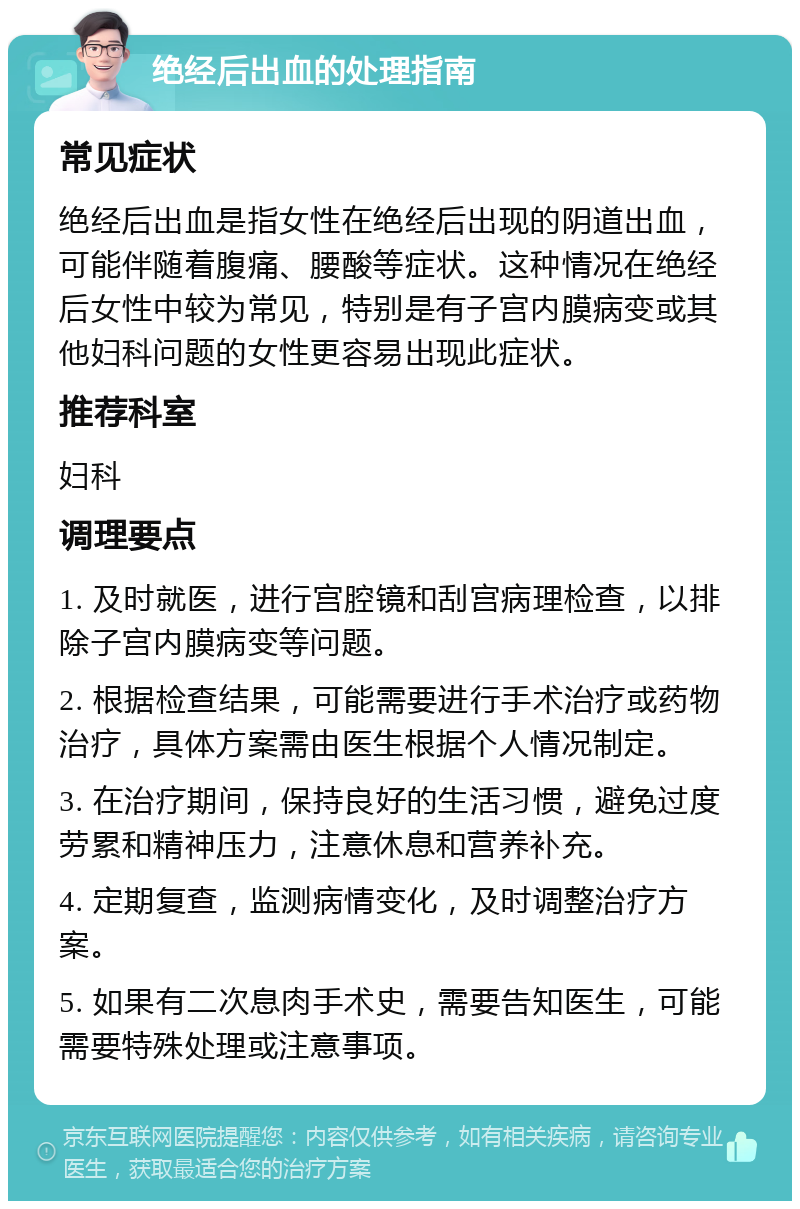 绝经后出血的处理指南 常见症状 绝经后出血是指女性在绝经后出现的阴道出血，可能伴随着腹痛、腰酸等症状。这种情况在绝经后女性中较为常见，特别是有子宫内膜病变或其他妇科问题的女性更容易出现此症状。 推荐科室 妇科 调理要点 1. 及时就医，进行宫腔镜和刮宫病理检查，以排除子宫内膜病变等问题。 2. 根据检查结果，可能需要进行手术治疗或药物治疗，具体方案需由医生根据个人情况制定。 3. 在治疗期间，保持良好的生活习惯，避免过度劳累和精神压力，注意休息和营养补充。 4. 定期复查，监测病情变化，及时调整治疗方案。 5. 如果有二次息肉手术史，需要告知医生，可能需要特殊处理或注意事项。