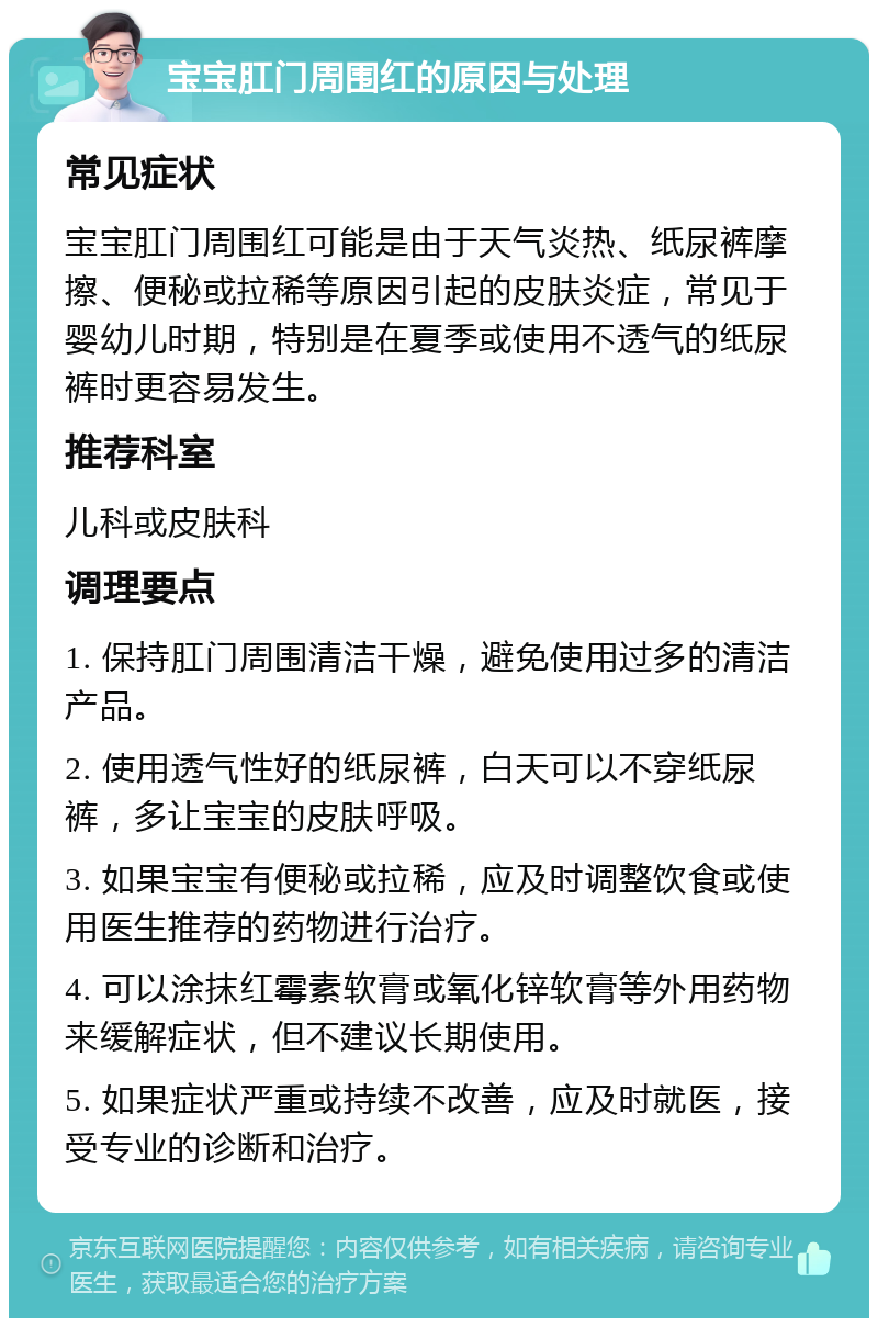 宝宝肛门周围红的原因与处理 常见症状 宝宝肛门周围红可能是由于天气炎热、纸尿裤摩擦、便秘或拉稀等原因引起的皮肤炎症，常见于婴幼儿时期，特别是在夏季或使用不透气的纸尿裤时更容易发生。 推荐科室 儿科或皮肤科 调理要点 1. 保持肛门周围清洁干燥，避免使用过多的清洁产品。 2. 使用透气性好的纸尿裤，白天可以不穿纸尿裤，多让宝宝的皮肤呼吸。 3. 如果宝宝有便秘或拉稀，应及时调整饮食或使用医生推荐的药物进行治疗。 4. 可以涂抹红霉素软膏或氧化锌软膏等外用药物来缓解症状，但不建议长期使用。 5. 如果症状严重或持续不改善，应及时就医，接受专业的诊断和治疗。