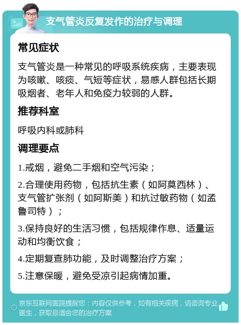 支气管炎反复发作的治疗与调理 常见症状 支气管炎是一种常见的呼吸系统疾病，主要表现为咳嗽、咳痰、气短等症状，易感人群包括长期吸烟者、老年人和免疫力较弱的人群。 推荐科室 呼吸内科或肺科 调理要点 1.戒烟，避免二手烟和空气污染； 2.合理使用药物，包括抗生素（如阿莫西林）、支气管扩张剂（如阿斯美）和抗过敏药物（如孟鲁司特）； 3.保持良好的生活习惯，包括规律作息、适量运动和均衡饮食； 4.定期复查肺功能，及时调整治疗方案； 5.注意保暖，避免受凉引起病情加重。