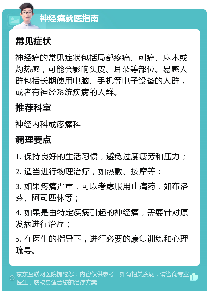 神经痛就医指南 常见症状 神经痛的常见症状包括局部疼痛、刺痛、麻木或灼热感，可能会影响头皮、耳朵等部位。易感人群包括长期使用电脑、手机等电子设备的人群，或者有神经系统疾病的人群。 推荐科室 神经内科或疼痛科 调理要点 1. 保持良好的生活习惯，避免过度疲劳和压力； 2. 适当进行物理治疗，如热敷、按摩等； 3. 如果疼痛严重，可以考虑服用止痛药，如布洛芬、阿司匹林等； 4. 如果是由特定疾病引起的神经痛，需要针对原发病进行治疗； 5. 在医生的指导下，进行必要的康复训练和心理疏导。