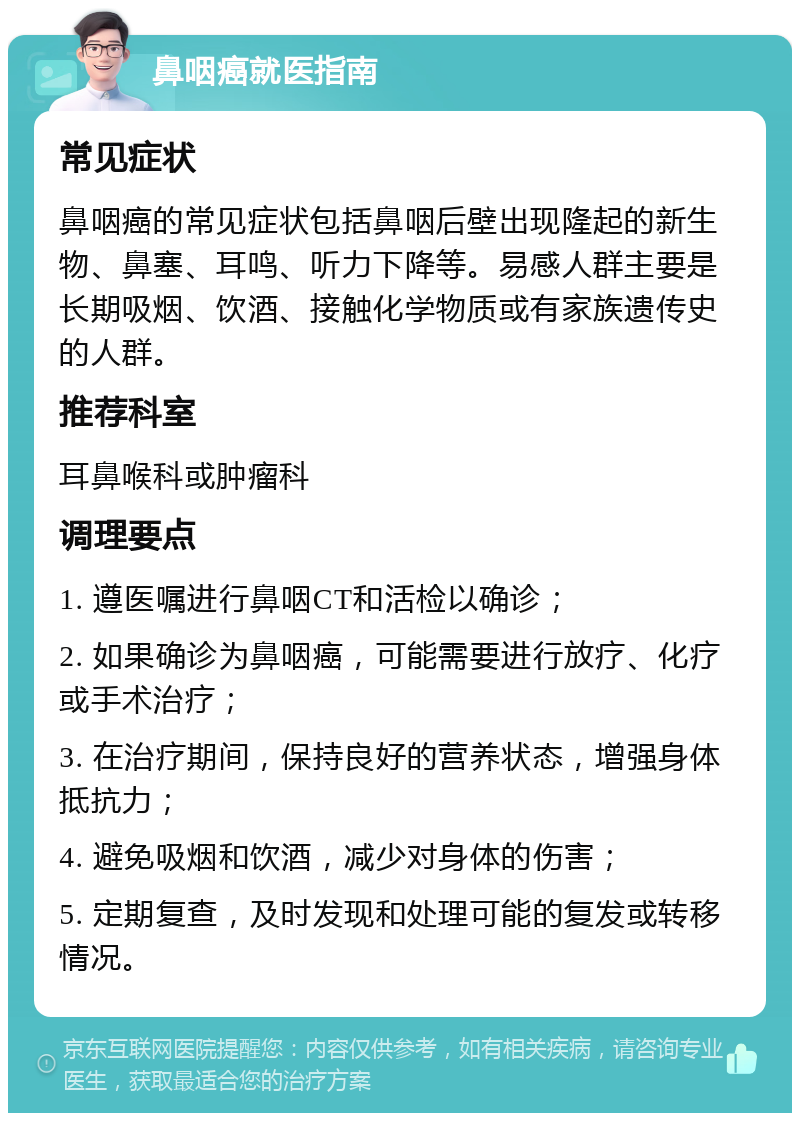 鼻咽癌就医指南 常见症状 鼻咽癌的常见症状包括鼻咽后壁出现隆起的新生物、鼻塞、耳鸣、听力下降等。易感人群主要是长期吸烟、饮酒、接触化学物质或有家族遗传史的人群。 推荐科室 耳鼻喉科或肿瘤科 调理要点 1. 遵医嘱进行鼻咽CT和活检以确诊； 2. 如果确诊为鼻咽癌，可能需要进行放疗、化疗或手术治疗； 3. 在治疗期间，保持良好的营养状态，增强身体抵抗力； 4. 避免吸烟和饮酒，减少对身体的伤害； 5. 定期复查，及时发现和处理可能的复发或转移情况。