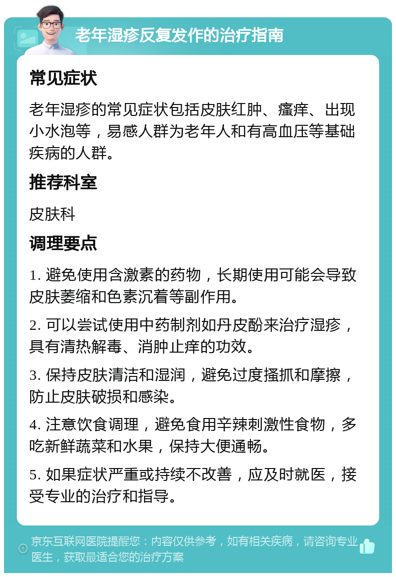 老年湿疹反复发作的治疗指南 常见症状 老年湿疹的常见症状包括皮肤红肿、瘙痒、出现小水泡等，易感人群为老年人和有高血压等基础疾病的人群。 推荐科室 皮肤科 调理要点 1. 避免使用含激素的药物，长期使用可能会导致皮肤萎缩和色素沉着等副作用。 2. 可以尝试使用中药制剂如丹皮酚来治疗湿疹，具有清热解毒、消肿止痒的功效。 3. 保持皮肤清洁和湿润，避免过度搔抓和摩擦，防止皮肤破损和感染。 4. 注意饮食调理，避免食用辛辣刺激性食物，多吃新鲜蔬菜和水果，保持大便通畅。 5. 如果症状严重或持续不改善，应及时就医，接受专业的治疗和指导。