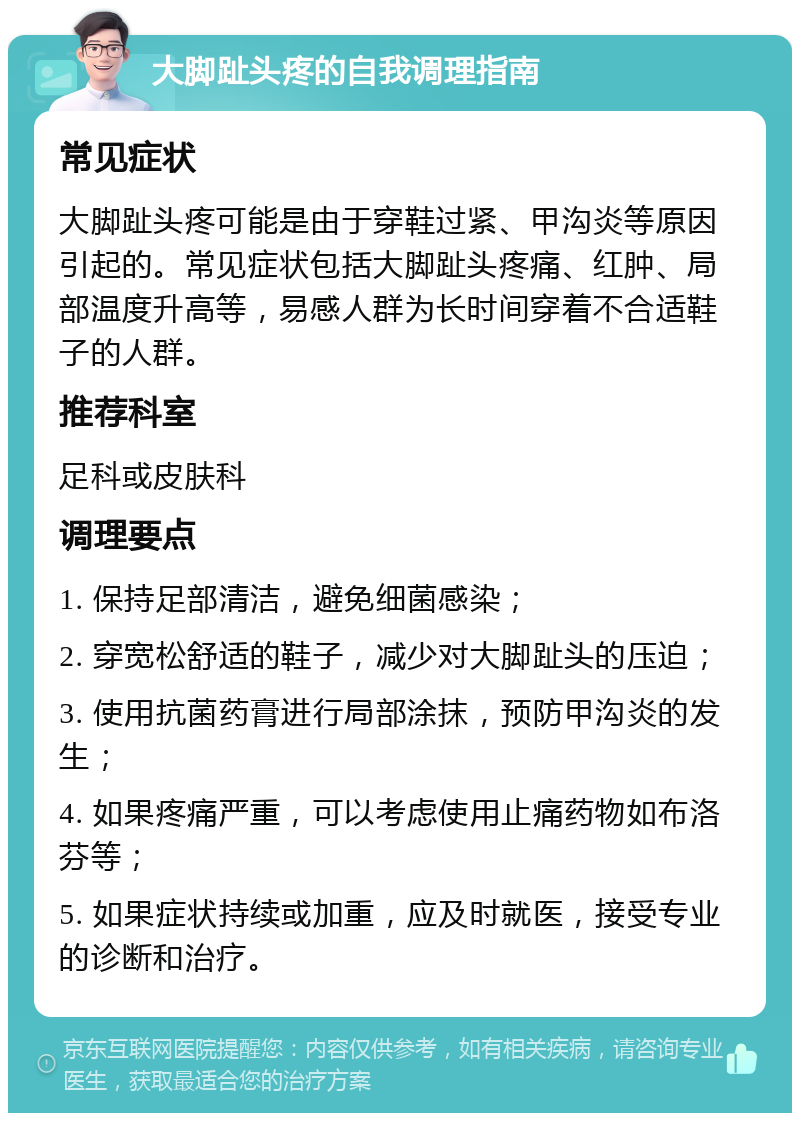 大脚趾头疼的自我调理指南 常见症状 大脚趾头疼可能是由于穿鞋过紧、甲沟炎等原因引起的。常见症状包括大脚趾头疼痛、红肿、局部温度升高等，易感人群为长时间穿着不合适鞋子的人群。 推荐科室 足科或皮肤科 调理要点 1. 保持足部清洁，避免细菌感染； 2. 穿宽松舒适的鞋子，减少对大脚趾头的压迫； 3. 使用抗菌药膏进行局部涂抹，预防甲沟炎的发生； 4. 如果疼痛严重，可以考虑使用止痛药物如布洛芬等； 5. 如果症状持续或加重，应及时就医，接受专业的诊断和治疗。