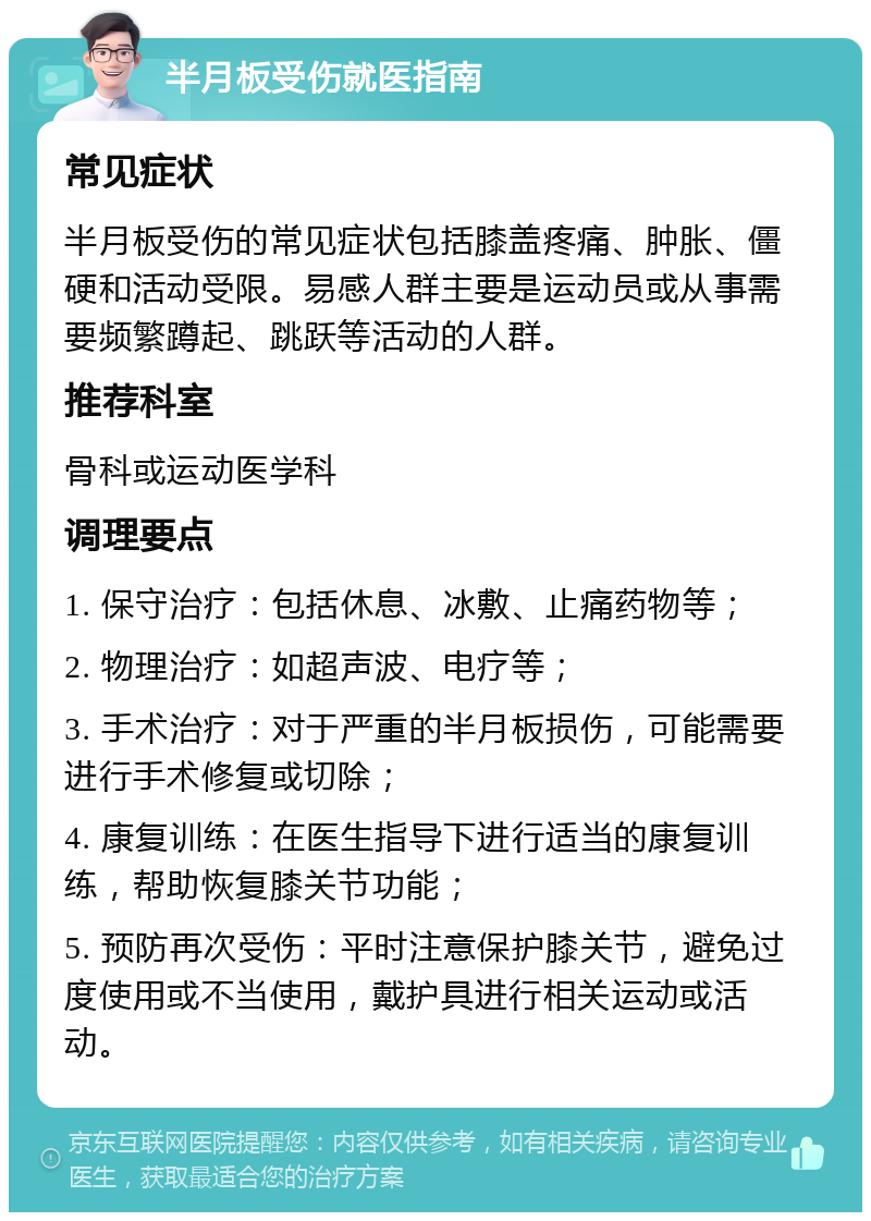 半月板受伤就医指南 常见症状 半月板受伤的常见症状包括膝盖疼痛、肿胀、僵硬和活动受限。易感人群主要是运动员或从事需要频繁蹲起、跳跃等活动的人群。 推荐科室 骨科或运动医学科 调理要点 1. 保守治疗：包括休息、冰敷、止痛药物等； 2. 物理治疗：如超声波、电疗等； 3. 手术治疗：对于严重的半月板损伤，可能需要进行手术修复或切除； 4. 康复训练：在医生指导下进行适当的康复训练，帮助恢复膝关节功能； 5. 预防再次受伤：平时注意保护膝关节，避免过度使用或不当使用，戴护具进行相关运动或活动。