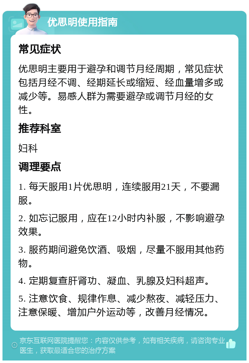 优思明使用指南 常见症状 优思明主要用于避孕和调节月经周期，常见症状包括月经不调、经期延长或缩短、经血量增多或减少等。易感人群为需要避孕或调节月经的女性。 推荐科室 妇科 调理要点 1. 每天服用1片优思明，连续服用21天，不要漏服。 2. 如忘记服用，应在12小时内补服，不影响避孕效果。 3. 服药期间避免饮酒、吸烟，尽量不服用其他药物。 4. 定期复查肝肾功、凝血、乳腺及妇科超声。 5. 注意饮食、规律作息、减少熬夜、减轻压力、注意保暖、增加户外运动等，改善月经情况。