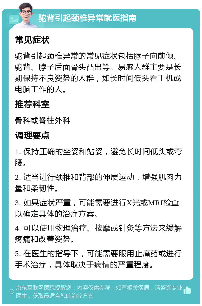 驼背引起颈椎异常就医指南 常见症状 驼背引起颈椎异常的常见症状包括脖子向前倾、驼背、脖子后面骨头凸出等。易感人群主要是长期保持不良姿势的人群，如长时间低头看手机或电脑工作的人。 推荐科室 骨科或脊柱外科 调理要点 1. 保持正确的坐姿和站姿，避免长时间低头或弯腰。 2. 适当进行颈椎和背部的伸展运动，增强肌肉力量和柔韧性。 3. 如果症状严重，可能需要进行X光或MRI检查以确定具体的治疗方案。 4. 可以使用物理治疗、按摩或针灸等方法来缓解疼痛和改善姿势。 5. 在医生的指导下，可能需要服用止痛药或进行手术治疗，具体取决于病情的严重程度。