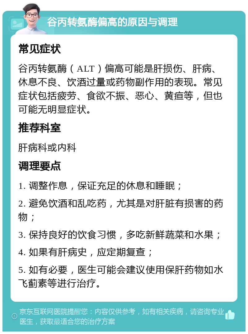 谷丙转氨酶偏高的原因与调理 常见症状 谷丙转氨酶（ALT）偏高可能是肝损伤、肝病、休息不良、饮酒过量或药物副作用的表现。常见症状包括疲劳、食欲不振、恶心、黄疸等，但也可能无明显症状。 推荐科室 肝病科或内科 调理要点 1. 调整作息，保证充足的休息和睡眠； 2. 避免饮酒和乱吃药，尤其是对肝脏有损害的药物； 3. 保持良好的饮食习惯，多吃新鲜蔬菜和水果； 4. 如果有肝病史，应定期复查； 5. 如有必要，医生可能会建议使用保肝药物如水飞蓟素等进行治疗。