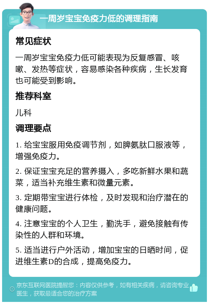 一周岁宝宝免疫力低的调理指南 常见症状 一周岁宝宝免疫力低可能表现为反复感冒、咳嗽、发热等症状，容易感染各种疾病，生长发育也可能受到影响。 推荐科室 儿科 调理要点 1. 给宝宝服用免疫调节剂，如脾氨肽口服液等，增强免疫力。 2. 保证宝宝充足的营养摄入，多吃新鲜水果和蔬菜，适当补充维生素和微量元素。 3. 定期带宝宝进行体检，及时发现和治疗潜在的健康问题。 4. 注意宝宝的个人卫生，勤洗手，避免接触有传染性的人群和环境。 5. 适当进行户外活动，增加宝宝的日晒时间，促进维生素D的合成，提高免疫力。