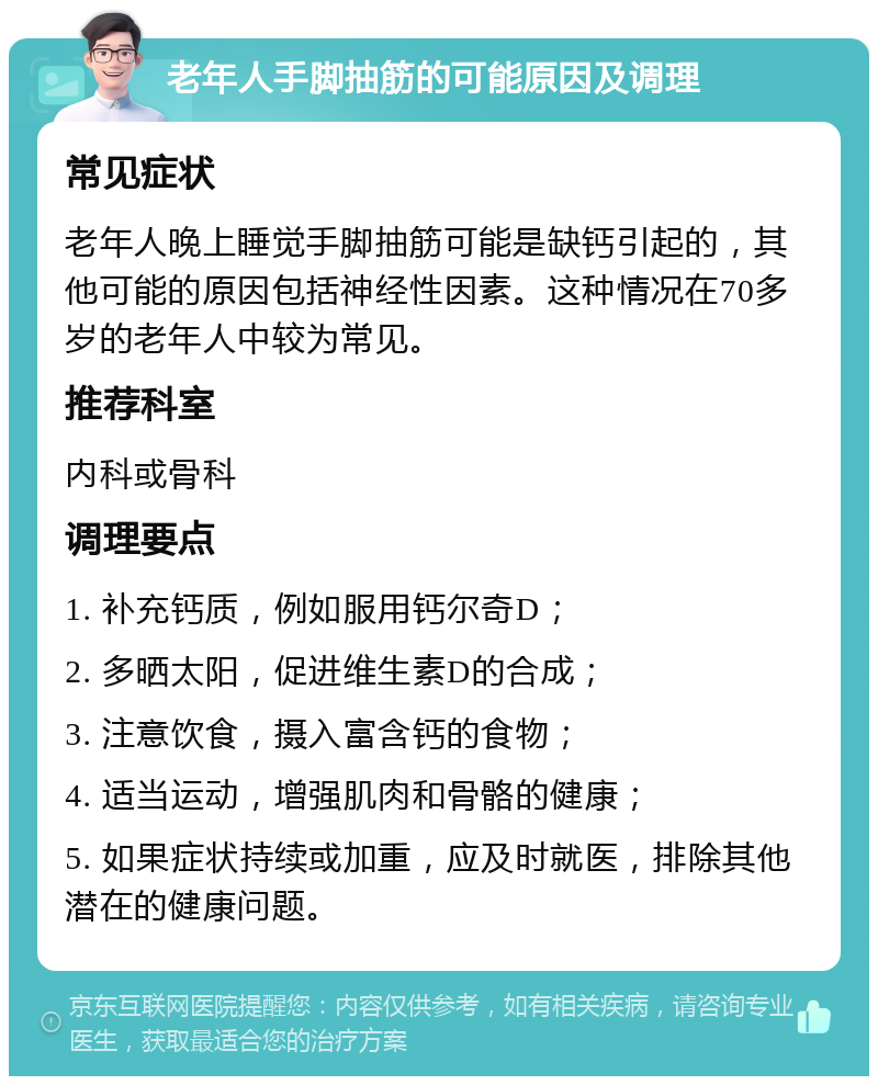 老年人手脚抽筋的可能原因及调理 常见症状 老年人晚上睡觉手脚抽筋可能是缺钙引起的，其他可能的原因包括神经性因素。这种情况在70多岁的老年人中较为常见。 推荐科室 内科或骨科 调理要点 1. 补充钙质，例如服用钙尔奇D； 2. 多晒太阳，促进维生素D的合成； 3. 注意饮食，摄入富含钙的食物； 4. 适当运动，增强肌肉和骨骼的健康； 5. 如果症状持续或加重，应及时就医，排除其他潜在的健康问题。