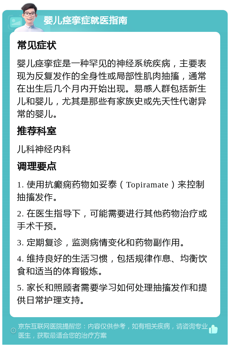 婴儿痉挛症就医指南 常见症状 婴儿痉挛症是一种罕见的神经系统疾病，主要表现为反复发作的全身性或局部性肌肉抽搐，通常在出生后几个月内开始出现。易感人群包括新生儿和婴儿，尤其是那些有家族史或先天性代谢异常的婴儿。 推荐科室 儿科神经内科 调理要点 1. 使用抗癫痫药物如妥泰（Topiramate）来控制抽搐发作。 2. 在医生指导下，可能需要进行其他药物治疗或手术干预。 3. 定期复诊，监测病情变化和药物副作用。 4. 维持良好的生活习惯，包括规律作息、均衡饮食和适当的体育锻炼。 5. 家长和照顾者需要学习如何处理抽搐发作和提供日常护理支持。