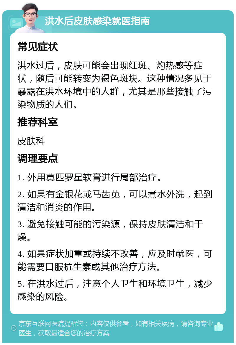 洪水后皮肤感染就医指南 常见症状 洪水过后，皮肤可能会出现红斑、灼热感等症状，随后可能转变为褐色斑块。这种情况多见于暴露在洪水环境中的人群，尤其是那些接触了污染物质的人们。 推荐科室 皮肤科 调理要点 1. 外用莫匹罗星软膏进行局部治疗。 2. 如果有金银花或马齿苋，可以煮水外洗，起到清洁和消炎的作用。 3. 避免接触可能的污染源，保持皮肤清洁和干燥。 4. 如果症状加重或持续不改善，应及时就医，可能需要口服抗生素或其他治疗方法。 5. 在洪水过后，注意个人卫生和环境卫生，减少感染的风险。